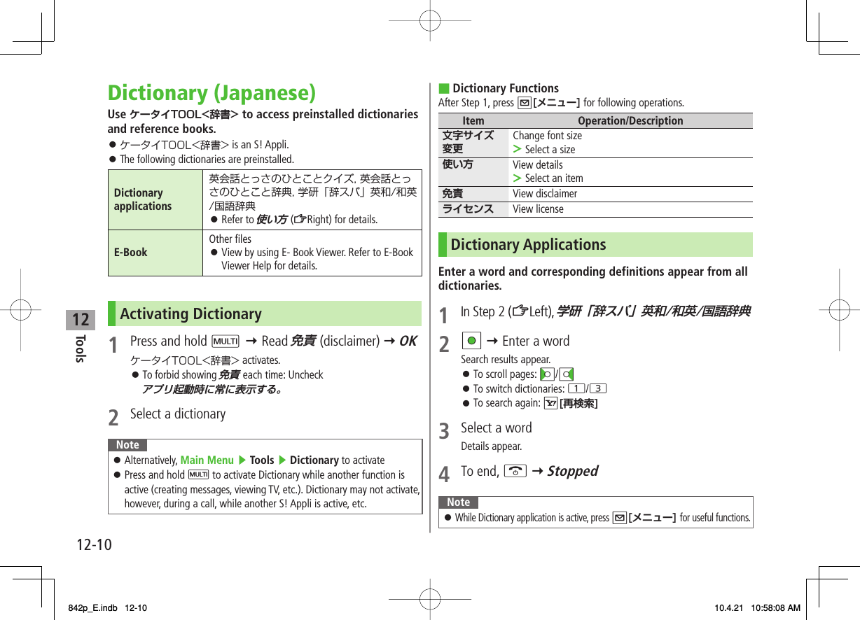 12Tools12-10Dictionary (Japanese)Use ケータイTOOL&lt;辞書&gt; to access preinstalled dictionaries and reference books.ケータイTOOL&lt;辞書&gt; is an S! Appli.The following dictionaries are preinstalled.Dictionary applications英会話とっさのひとことクイズ, 英会話とっさのひとこと辞典, 学研「辞スパ」英和/和英/国語辞典Refer to 使い方 (ZRight) for details.󱛠E-Book Other filesView by using E- Book Viewer. Refer to E-Book Viewer Help for details.󱛠Activating Dictionary1  Press and hold M Y Read 免責 (disclaimer) Y OKケータイTOOL&lt;辞書&gt; activates.To forbid showing 免責 each time: Uncheck アプリ起動時に常に表示する。2  Select a dictionaryNoteAlternatively, Main Menu ▶ Tools ▶ Dictionary to activatePress and hold M to activate Dictionary while another function is active (creating messages, viewing TV, etc.). Dictionary may not activate, however, during a call, while another S! Appli is active, etc.󱛠󱛠󱛠󱛠󱛠Dictionary FunctionsAfter Step 1, press Q[メニュー] for following operations.Item Operation/Description文字サイズ変更Change font sizeSelect a size&gt;使い方 View detailsSelect an item&gt;免責 View disclaimerライセンス View licenseDictionary ApplicationsEnter a word and corresponding definitions appear from all dictionaries.1 In Step 2 (ZLeft), 学研「辞スパ」英和/和英/国語辞典2 HI Y Enter a wordSearch results appear.To scroll pages: CI/DITo switch dictionaries: 1/3To search again: R[再検索]3  Select a wordDetails appear.4 To end, K Y StoppedNoteWhile Dictionary application is active, press Q[メニュー] for useful functions.󱛠■󱛠󱛠󱛠842p_E.indb   12-10842p_E.indb   12-10 10.4.21   10:58:08 AM10.4.21   10:58:08 AM