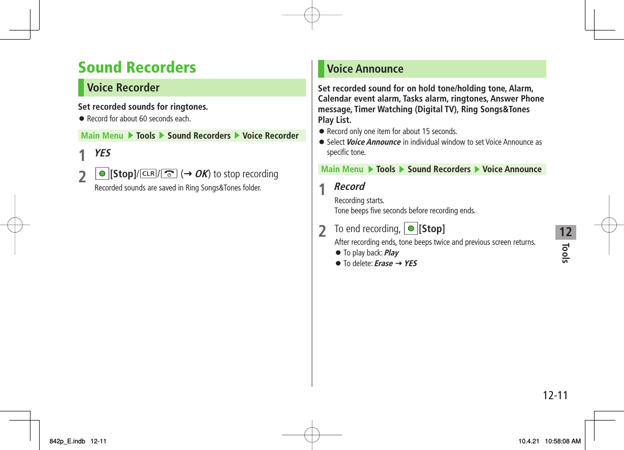 12Tools12-11Sound RecordersVoice RecorderSet recorded sounds for ringtones.Record for about 60 seconds each.Main Menu   ▶ Tools ▶ Sound Recorders ▶ Voice Recorder1 YES2 HI[Stop]/L/K (Y OK) to stop recordingRecorded sounds are saved in Ring Songs&amp;Tones folder.󱛠Voice AnnounceSet recorded sound for on hold tone/holding tone, Alarm, Calendar event alarm, Tasks alarm, ringtones, Answer Phone message, Timer Watching (Digital TV), Ring Songs&amp;Tones Play List.Record only one item for about 15 seconds.Select Voice Announce in individual window to set Voice Announce as specific tone.Main Menu   ▶ Tools ▶ Sound Recorders ▶ Voice Announce1 RecordRecording starts.Tone beeps five seconds before recording ends.2  To end recording, HI[Stop]After recording ends, tone beeps twice and previous screen returns.To play back: PlayTo delete: Erase Y YES󱛠󱛠󱛠󱛠842p_E.indb   12-11842p_E.indb   12-11 10.4.21   10:58:08 AM10.4.21   10:58:08 AM