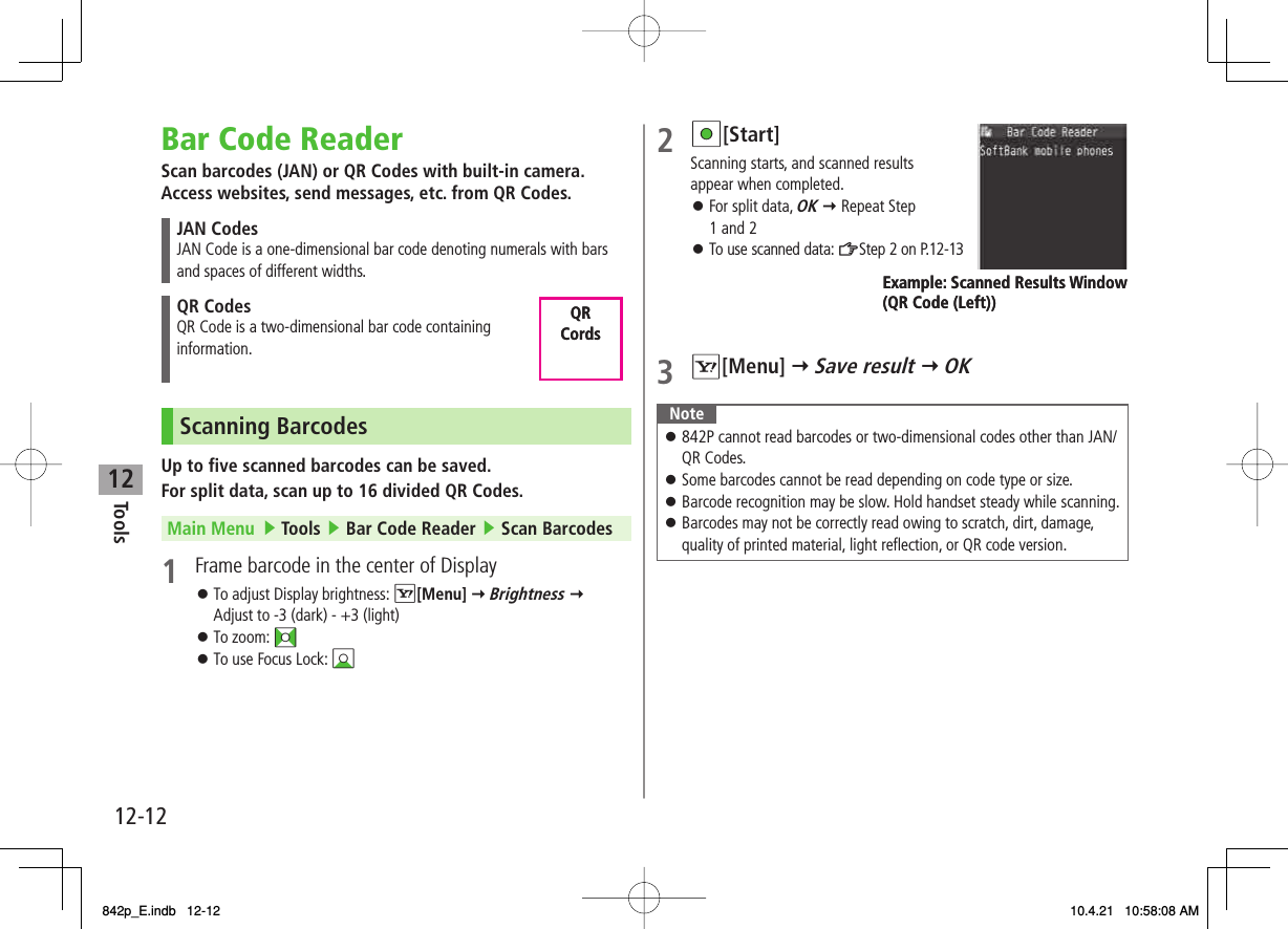 12Tools12-12Bar Code ReaderScan barcodes (JAN) or QR Codes with built-in camera.Access websites, send messages, etc. from QR Codes.JAN CodesJAN Code is a one-dimensional bar code denoting numerals with bars and spaces of different widths.QR CodesQR Code is a two-dimensional bar code containing information.Scanning BarcodesUp to five scanned barcodes can be saved.For split data, scan up to 16 divided QR Codes.Main Menu   ▶ Tools ▶ Bar Code Reader ▶ Scan Barcodes1  Frame barcode in the center of DisplayTo adjust Display brightness: R[Menu] Y Brightness Y Adjust to -3 (dark) - +3 (light)To zoom: FITo use Focus Lock: BI󱛠󱛠󱛠QR CordsQR Cords2 HI[Start] Scanning starts, and scanned results appear when completed.For split data, OK Y Repeat Step 1 and 2To use scanned data: ZStep 2 on P.12-133 R[Menu] Y Save result Y OKNote842P cannot read barcodes or two-dimensional codes other than JAN/ QR Codes.Some barcodes cannot be read depending on code type or size.Barcode recognition may be slow. Hold handset steady while scanning.Barcodes may not be correctly read owing to scratch, dirt, damage, quality of printed material, light reflection, or QR code version.󱛠󱛠󱛠󱛠󱛠󱛠Example: Scanned Results Window(QR Code (Left))Example: Scanned Results Window(QR Code (Left))842p_E.indb   12-12842p_E.indb   12-12 10.4.21   10:58:08 AM10.4.21   10:58:08 AM