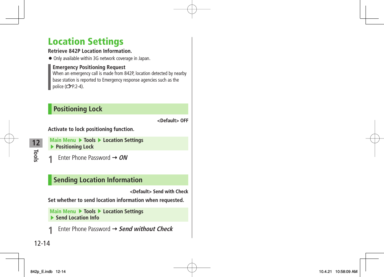 12Tools12-14Location SettingsRetrieve 842P Location Information.Only available within 3G network coverage in Japan.Emergency Positioning RequestWhen an emergency call is made from 842P, location detected by nearby base station is reported to Emergency response agencies such as the police (ZP.2-4).Positioning Lock&lt;Default&gt; OFFActivate to lock positioning function.Main Menu   ▶ Tools ▶ Location Settings ▶ Positioning Lock1  Enter Phone Password Y ONSending Location Information&lt;Default&gt; Send with CheckSet whether to send location information when requested.Main Menu   ▶ Tools ▶ Location Settings ▶ Send Location Info1  Enter Phone Password Y Send without Check󱛠842p_E.indb   12-14842p_E.indb   12-14 10.4.21   10:58:09 AM10.4.21   10:58:09 AM
