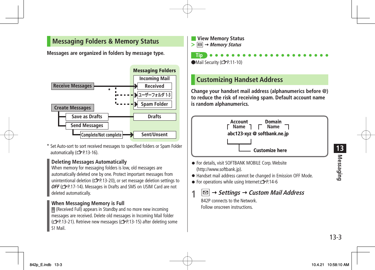 13-313MessagingMessaging Folders &amp; Memory StatusMessages are organized in folders by message type.* Set Auto-sort to sort received messages to specified folders or Spam Folder automatically (ZP.13-16 ).Deleting Messages AutomaticallyWhen memory for messaging folders is low, old messages are automatically deleted one by one. Protect important messages from unintentional deletion (ZP.13-20), or set message deletion settings to OFF (ZP.17-14). Messages in Drafts and SMS on USIM Card are not deleted automatically.When Messaging Memory is Full (Received Full) appears in Standby and no more new incoming messages are received. Delete old messages in Incoming Mail folder (ZP.13-21). Retrieve new messages (ZP.13-15) after deleting some S! Mail.Create MessagesReceive MessagesSave as DraftsSend MessagesComplete/Not completeSent/UnsentDraftsMessaging FoldersIncoming MailReceivedSpam Folderユーザーフォルダ 1-3*Create MessagesReceive MessagesSave as DraftsSend MessagesComplete/Not completeSent/UnsentDraftsMessaging FoldersIncoming MailReceivedSpam Folderユーザーフォルダ 1-3*View Memory StatusQ Y Memory StatusTip●Mail Security (ZP.11-10)Customizing Handset AddressChange your handset mail address (alphanumerics before @) to reduce the risk of receiving spam. Default account name is random alphanumerics.For details, visit SOFTBANK MOBILE Corp. Website (http://www.softbank.jp).Handset mail address cannot be changed in Emission OFF Mode.For operations while using Internet:ZP.14-61 Q Y Settings Y Custom Mail Address842P connects to the Network.Follow onscreen instructions.■&gt;󱛠󱛠󱛠abc123-xyz @ softbank.ne.jpCustomize hereDomainNameAccountNameabc123-xyz @ softbank.ne.jpCustomize hereDomainNameAccountName842p_E.indb   13-3842p_E.indb   13-3 10.4.21   10:58:10 AM10.4.21   10:58:10 AM
