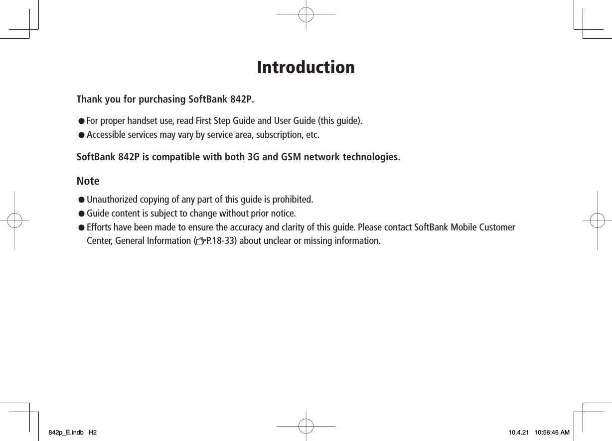 IntroductionThank you for purchasing SoftBank 842P. For proper handset use, read First Step Guide and User Guide (this guide).Accessible services may vary by service area, subscription, etc.SoftBank 842P is compatible with both 3G and GSM network technologies.Note  Unauthorized copying of any part of this guide is prohibited.   Guide content is subject to change without prior notice.Efforts have been made to ensure the accuracy and clarity of this guide. Please contact SoftBank Mobile Customer Center, General Information ( P.18-33) about unclear or missing information.842p_E.indb   H2842p_E.indb   H2 10.4.21   10:56:46 AM10.4.21   10:56:46 AM