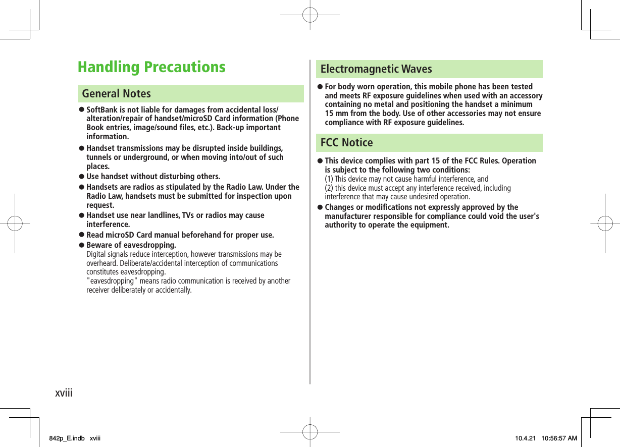 xviiiHandling Precautions General Notes SoftBank is not liable for damages from accidental loss/ alteration/repair of handset/microSD Card information (Phone Book entries, image/sound files, etc.). Back-up important information. Handset transmissions may be disrupted inside buildings, tunnels or underground, or when moving into/out of such places. Use handset without disturbing others.Handsets are radios as stipulated by the Radio Law. Under the Radio Law, handsets must be submitted for inspection upon request. Handset use near landlines, TVs or radios may cause interference.Read microSD Card manual beforehand for proper use. Beware of eavesdropping. Digital signals reduce interception, however transmissions may be overheard. Deliberate/accidental interception of communications constitutes eavesdropping. &quot;eavesdropping&quot; means radio communication is received by another receiver deliberately or accidentally. 󱛠󱛠󱛠󱛠󱛠󱛠󱛠Electromagnetic Waves For body worn operation, this mobile phone has been tested and meets RF exposure guidelines when used with an accessory containing no metal and positioning the handset a minimum 15 mm from the body. Use of other accessories may not ensure compliance with RF exposure guidelines. FCC Notice This device complies with part 15 of the FCC Rules. Operation is subject to the following two conditions:(1) This device may not cause harmful interference, and  (2) this device must accept any interference received, including interference that may cause undesired operation.Changes or modifications not expressly approved by the manufacturer responsible for compliance could void the user&apos;s authority to operate the equipment. 󱛠󱛠󱛠842p_E.indb   xviii842p_E.indb   xviii 10.4.21   10:56:57 AM10.4.21   10:56:57 AM