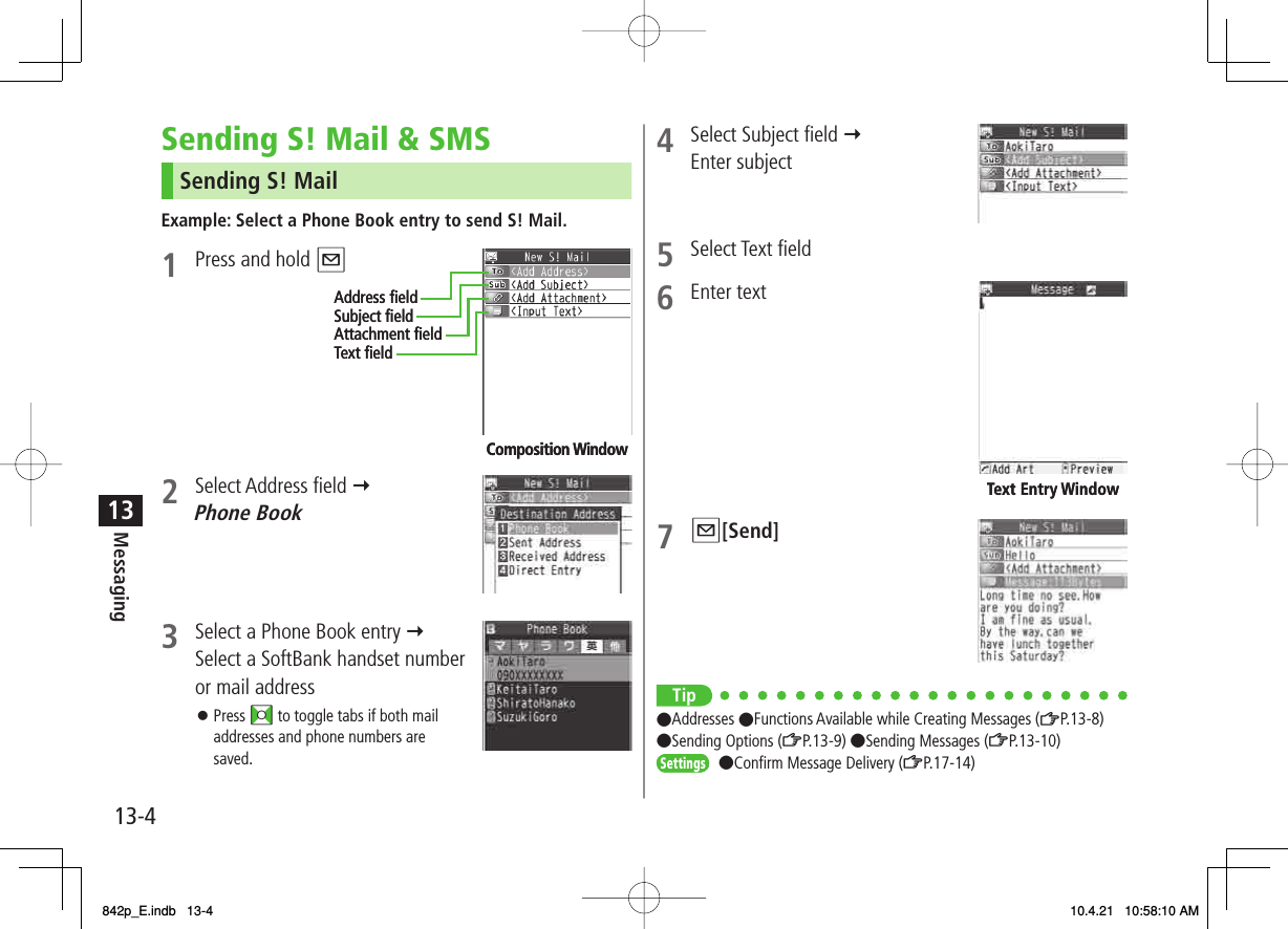 13-413Messaging4  Select Subject field Y Enter subject5 Select Text field6 Enter text 7 Q[Send] Tip●Addresses ●Functions Available while Creating Messages (ZP.13-8) ●Sending Options (ZP.13-9) ●Sending Messages (ZP.13-10)●Confirm Message Delivery (ZP.17-14)Text Entry WindowText Entry WindowSettingsSettingsSending S! Mail &amp; SMSSending S! MailExample: Select a Phone Book entry to send S! Mail.1  Press and hold Q2 Select Address field Y Phone Book3  Select a Phone Book entry Y Select a SoftBank handset number or mail addressPress FI to toggle tabs if both mail addresses and phone numbers are saved.󱛠Composition WindowAddress ﬁeldSubject ﬁeldAttachment ﬁeldText ﬁeldComposition WindowAddress ﬁeldSubject ﬁeldAttachment ﬁeldText ﬁeld842p_E.indb   13-4842p_E.indb   13-4 10.4.21   10:58:10 AM10.4.21   10:58:10 AM