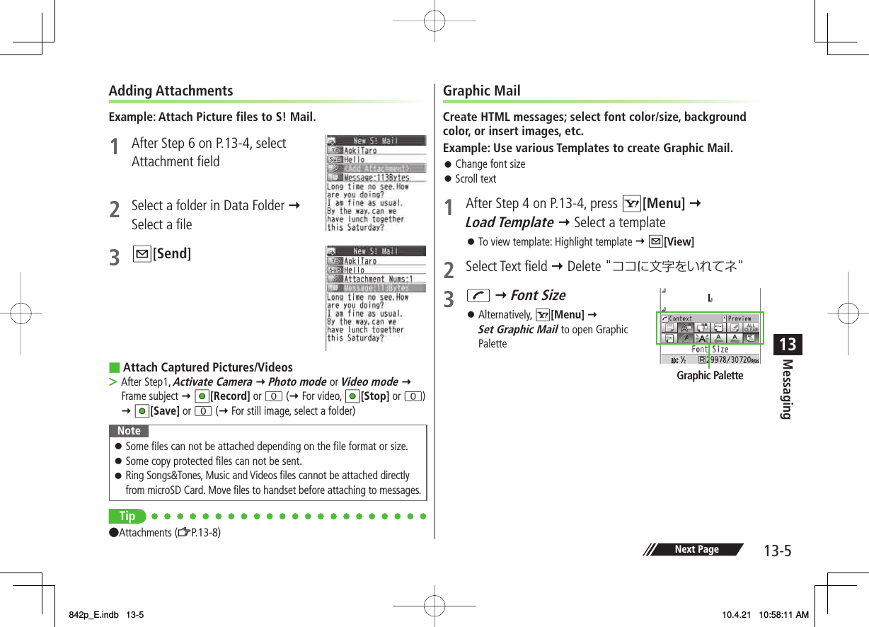 13-513MessagingNext PageAdding AttachmentsExample: Attach Picture files to S! Mail.1  After Step 6 on P.13-4, select Attachment field 2  Select a folder in Data Folder Y Select a file3 Q[Send] Attach Captured Pictures/VideosAfter Step1, Activate Camera Y Photo mode or Video mode Y Frame subject Y HI[Record] or 0 (Y For video, HI[Stop] or 0) Y HI[Save] or 0 (Y For still image, select a folder)NoteSome files can not be attached depending on the file format or size.Some copy protected files can not be sent.Ring Songs&amp;Tones, Music and Videos files cannot be attached directly from microSD Card. Move files to handset before attaching to messages.󱛠󱛠󱛠Tip●Attachments (ZP.13-8)■&gt;Graphic MailCreate HTML messages; select font color/size, background color, or insert images, etc.Example: Use various Templates to create Graphic Mail.Change font sizeScroll text1  After Step 4 on P.13-4, press R[Menu] Y Load Template Y Select a templateTo view template: Highlight template Y Q[View]2 Select Text field Y Delete &quot;ココに文字をいれてネ&quot;3 J Y Font Size Alternatively, R[Menu] Y Set Graphic Mail to open Graphic Palette󱛠󱛠󱛠󱛠Graphic PaletteGraphic Palette842p_E.indb   13-5842p_E.indb   13-5 10.4.21   10:58:11 AM10.4.21   10:58:11 AM