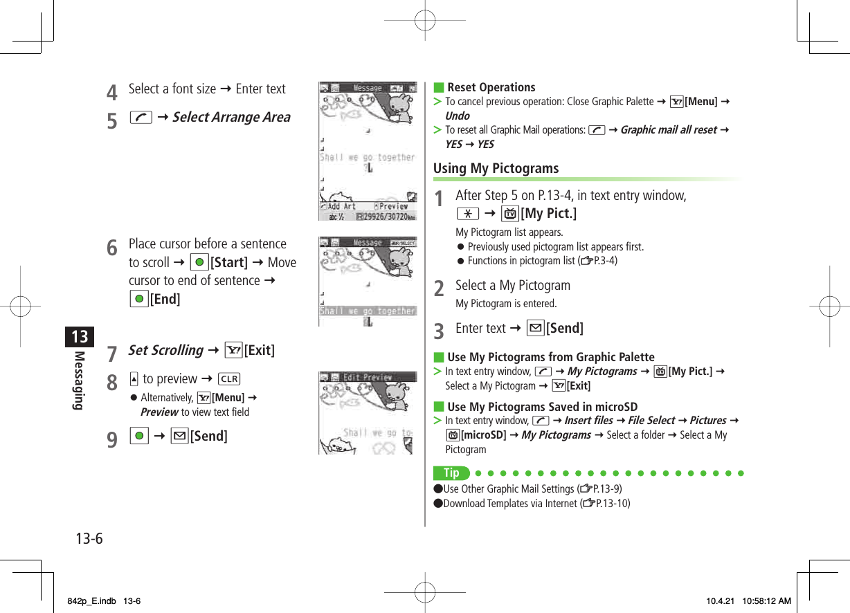 13-613Messaging4  Select a font size Y Enter text 5 J Y Select Arrange Area6  Place cursor before a sentence to scroll Y HI[Start] Y Move cursor to end of sentence Y HI[End]7 Set Scrolling Y R[Exit]8 U to preview Y L Alternatively, R[Menu] Y Preview to view text field9 HI Y Q[Send]󱛠Reset OperationsTo cancel previous operation: Close Graphic Palette Y R[Menu] Y UndoTo reset all Graphic Mail operations: J Y Graphic mail all reset Y YES Y YESUsing My Pictograms1  After Step 5 on P.13-4, in text entry window, * Y P[My Pict.]My Pictogram list appears.Previously used pictogram list appears first.Functions in pictogram list (ZP.3-4)2  Select a My PictogramMy Pictogram is entered.3 Enter text Y Q[Send]Use My Pictograms from Graphic PaletteIn text entry window, J Y My Pictograms Y P[My Pict.] Y Select a My Pictogram Y R[Exit]Use My Pictograms Saved in microSDIn text entry window, J Y Insert files Y File Select Y Pictures Y P[microSD] Y My Pictograms Y Select a folder Y Select a My PictogramTip●Use Other Graphic Mail Settings (ZP.13-9)●Download Templates via Internet (ZP.13-10)■&gt;&gt;󱛠󱛠■&gt;■&gt;842p_E.indb   13-6842p_E.indb   13-6 10.4.21   10:58:12 AM10.4.21   10:58:12 AM