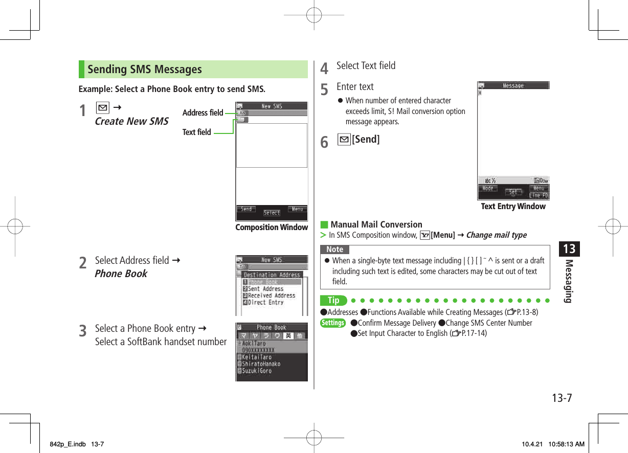 13-713MessagingSending SMS MessagesExample: Select a Phone Book entry to send SMS.1 Q Y Create New SMS2 Select Address field Y Phone Book3  Select a Phone Book entry Y Select a SoftBank handset numberAddress ﬁeldText ﬁeldComposition WindowAddress ﬁeldText ﬁeldComposition Window4 Select Text field5 Enter text When number of entered character exceeds limit, S! Mail conversion option message appears.6 Q[Send]Manual Mail ConversionIn SMS Composition window, R[Menu] Y Change mail typeNoteWhen a single-byte text message including | { } [ ] ~ ^ is sent or a draft including such text is edited, some characters may be cut out of text field.󱛠Tip●Addresses ●Functions Available while Creating Messages (ZP.13-8)●Confirm Message Delivery ●Change SMS Center Number ●Set Input Character to English (ZP.17-14)󱛠■&gt;Text Entry WindowText Entry WindowSettingsSettings842p_E.indb   13-7842p_E.indb   13-7 10.4.21   10:58:13 AM10.4.21   10:58:13 AM