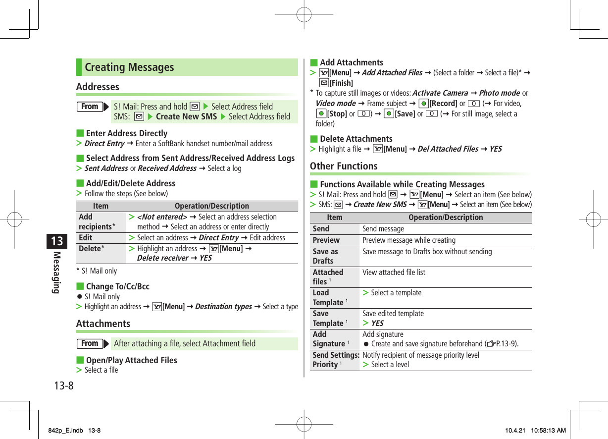 13-813MessagingCreating MessagesAddressesS! Mail: Press and hold NQ ▶ Select Address field SMS:  NQ ▶ Create New SMS ▶ Select Address fieldEnter Address DirectlyDirect Entry Y Enter a SoftBank handset number/mail addressSelect Address from Sent Address/Received Address LogsSent Address or Received Address Y Select a logAdd/Edit/Delete AddressFollow the steps (See below)Item Operation/DescriptionAdd recipients*&lt;Not entered&gt; Y Select an address selection method Y Select an address or enter directly&gt;Edit Select an address Y Direct Entry Y Edit address&gt;Delete*Highlight an address Y R[Menu] Y Delete receiver Y YES&gt;* S! Mail onlyChange To/Cc/BccS! Mail onlyHighlight an address Y R[Menu] Y Destination types Y Select a typeAttachmentsAfter attaching a file, select Attachment fieldOpen/Play Attached FilesSelect a file■&gt;■&gt;■&gt;■󱛠&gt;■&gt;FromFromFromFromAdd AttachmentsR[Menu] Y Add Attached Files Y (Select a folder Y Select a file)* Y Q[Finish]* To capture still images or videos: Activate Camera Y Photo mode or Video mode Y Frame subject Y HI[Record] or 0 (Y For video, HI[Stop] or 0) Y HI[Save] or 0 (Y For still image, select a folder)Delete AttachmentsHighlight a file Y R[Menu] Y Del Attached Files Y YESOther FunctionsFunctions Available while Creating MessagesS! Mail: Press and hold Q Y R[Menu] Y Select an item (See below)SMS: Q Y Create New SMS Y R[Menu] Y Select an item (See below)Item Operation/DescriptionSend Send messagePreview Preview message while creatingSave as Drafts Save message to Drafts box without sendingAttached files 1View attached file listLoad Template 1Select a template&gt;Save Template 1Save edited templateYES&gt;Add Signature 1Add signatureCreate and save signature beforehand (ZP.13-9).󱛠Send Settings: Priority 1Notify recipient of message priority levelSelect a level&gt;■&gt;■&gt;■&gt;&gt;842p_E.indb   13-8842p_E.indb   13-8 10.4.21   10:58:13 AM10.4.21   10:58:13 AM