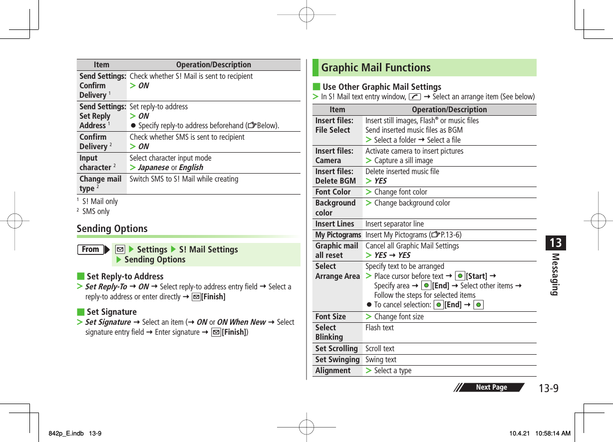 13-913MessagingNext PageItem Operation/DescriptionSend Settings: Confirm Delivery 1Check whether S! Mail is sent to recipientON&gt;Send Settings: Set Reply Address 1Set reply-to addressONSpecify reply-to address beforehand (ZBelow).&gt;󱛠Confirm Delivery 2Check whether SMS is sent to recipientON&gt;Input character 2Select character input modeJapanese or English&gt;Change mail type 2Switch SMS to S! Mail while creating1  S! Mail only2 SMS onlySending OptionsNQ ▶ Settings ▶ S! Mail Settings▶ Sending OptionsSet Reply-to AddressSet Reply-To Y ON Y Select reply-to address entry field Y Select a reply-to address or enter directly Y Q[Finish]Set SignatureSet Signature Y Select an item (Y ON or ON When New Y Select signature entry field Y Enter signature Y Q[Finish])■&gt;■&gt;FromFromGraphic Mail FunctionsUse Other Graphic Mail SettingsIn S! Mail text entry window, J Y Select an arrange item (See below)Item Operation/DescriptionInsert files: File Select Insert still images, Flash® or music filesSend inserted music files as BGMSelect a folder Y Select a file&gt;Insert files: CameraActivate camera to insert picturesCapture a sill image&gt;Insert files: Delete BGM Delete inserted music fileYES&gt;Font Color Change font color&gt;Background color Change background color&gt;Insert Lines Insert separator lineMy PictogramsInsert My Pictograms (ZP.13-6)Graphic mail all reset Cancel all Graphic Mail SettingsYES Y YES&gt;Select Arrange Area Specify text to be arrangedPlace cursor before text Y HI[Start] Y Specify area Y HI[End] Y Select other items Y Follow the steps for selected itemsTo cancel selection: HI[End] Y HI&gt;󱛠Font Size Change font size&gt;Select Blinking Flash textSet Scrolling Scroll textSet Swinging Swing textAlignment Select a type&gt;■&gt;842p_E.indb   13-9842p_E.indb   13-9 10.4.21   10:58:14 AM10.4.21   10:58:14 AM
