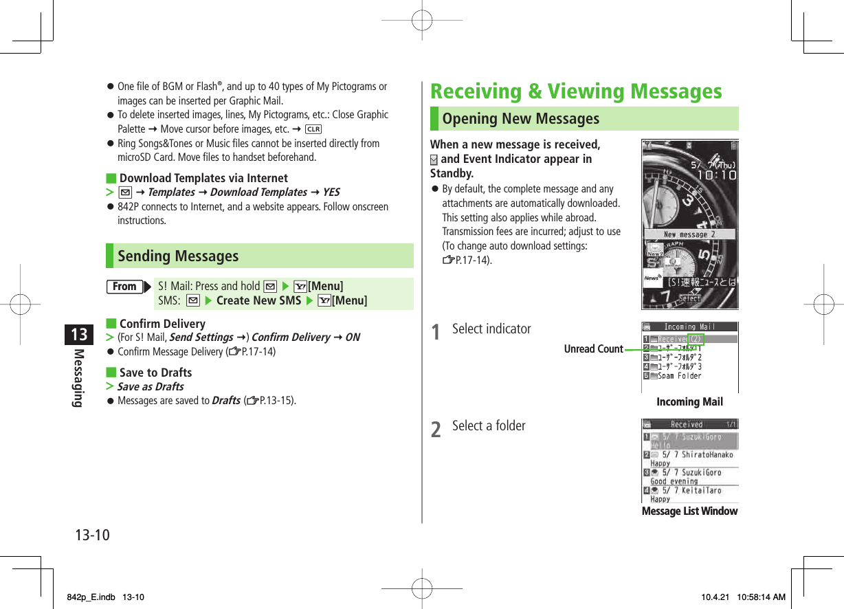13-1013MessagingOne file of BGM or Flash®, and up to 40 types of My Pictograms or images can be inserted per Graphic Mail.To delete inserted images, lines, My Pictograms, etc.: Close Graphic Palette Y Move cursor before images, etc. Y LRing Songs&amp;Tones or Music files cannot be inserted directly from microSD Card. Move files to handset beforehand.Download Templates via InternetQ Y Templates Y Download Templates Y YES842P connects to Internet, and a website appears. Follow onscreen instructions.Sending MessagesS! Mail: Press and hold NQ ▶ NR[Menu] SMS:  NQ ▶ Create New SMS ▶ NR[Menu]Confirm Delivery(For S! Mail, Send Settings Y) Confirm Delivery Y ONConfirm Message Delivery (ZP.17-14)Save to DraftsSave as DraftsMessages are saved to Drafts (ZP.13-15).󱛠󱛠󱛠■&gt;󱛠■&gt;󱛠■&gt;󱛠FromFromReceiving &amp; Viewing MessagesOpening New MessagesWhen a new message is received,  and Event Indicator appear in Standby. By default, the complete message and any attachments are automatically downloaded.This setting also applies while abroad.Transmission fees are incurred; adjust to use (To change auto download settings: ZP.17-14).1 Select indicator2  Select a folder   󱛠Incoming MailUnread CountIncoming MailUnread CountMessage List WindowMessage List Window842p_E.indb   13-10842p_E.indb   13-10 10.4.21   10:58:14 AM10.4.21   10:58:14 AM