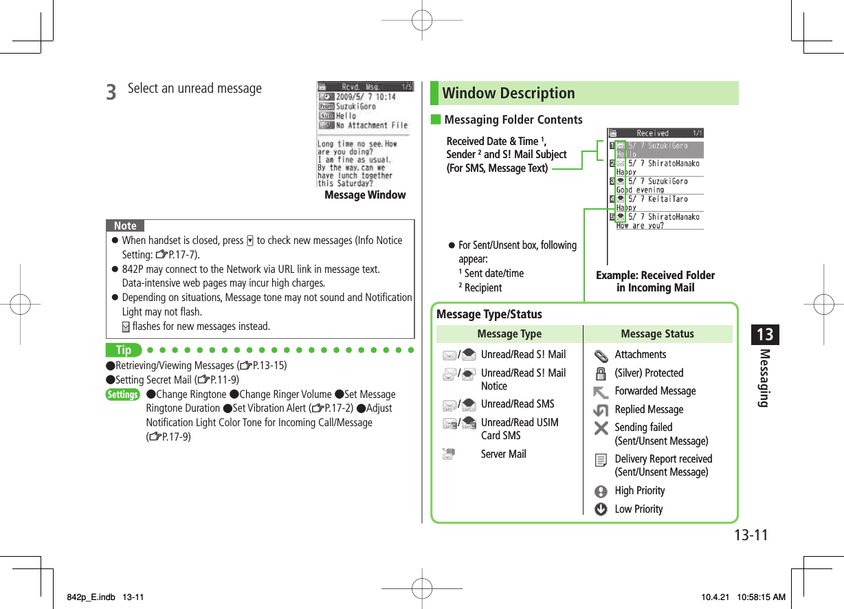 13-1113Messaging3  Select an unread message NoteWhen handset is closed, press V to check new messages (Info Notice Setting: ZP.17-7).842P may connect to the Network via URL link in message text.Data-intensive web pages may incur high charges.Depending on situations, Message tone may not sound and Notification Light may not flash. flashes for new messages instead.󱛠󱛠󱛠Tip●Retrieving/Viewing Messages (ZP.13-15)●Setting Secret Mail (ZP.11-9)●Change Ringtone ●Change Ringer Volume ●Set Message Ringtone Duration ●Set Vibration Alert (ZP.17-2) ●Adjust Notification Light Color Tone for Incoming Call/Message (ZP.17-9)Message WindowMessage WindowSettingsSettingsWindow DescriptionMessaging Folder Contents■Received Date &amp; Time 1,Sender 2 and S! Mail Subject (For SMS, Message Text)For Sent/Unsent box, following appear:1 Sent date/time 2 Recipient  Example: Received Folderin Incoming MailMessage Type/StatusUnread/Read S! MailUnread/Read S! Mail NoticeUnread/Read SMSUnread/Read USIM Card SMSServer MailAttachments(Silver) ProtectedForwarded MessageReplied MessageSending failed (Sent/Unsent Message)Delivery Report received (Sent/Unsent Message)High PriorityLow PriorityMessage Type Message Status////Received Date &amp; Time 1,Sender 2 and S! Mail Subject (For SMS, Message Text)For Sent/Unsent box, following appear:1 Sent date/time 2 Recipient  Example: Received Folderin Incoming MailMessage Type/StatusUnread/Read S! MailUnread/Read S! Mail NoticeUnread/Read SMSUnread/Read USIM Card SMSServer MailAttachments(Silver) ProtectedForwarded MessageReplied MessageSending failed (Sent/Unsent Message)Delivery Report received (Sent/Unsent Message)High PriorityLow PriorityMessage Type Message Status////842p_E.indb   13-11842p_E.indb   13-11 10.4.21   10:58:15 AM10.4.21   10:58:15 AM
