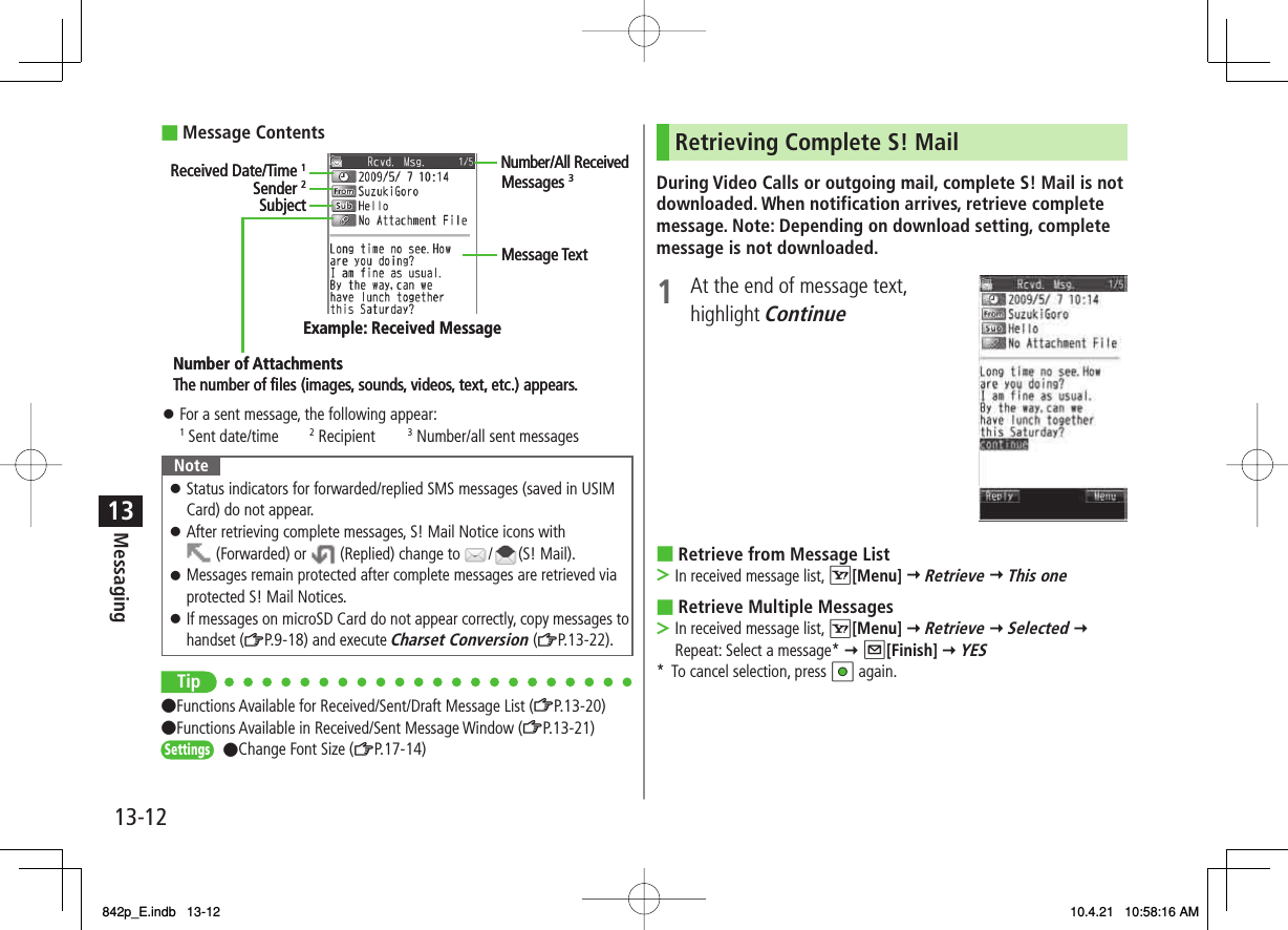 13-1213MessagingMessage ContentsFor a sent message, the following appear:1 Sent date/time  2 Recipient  3 Number/all sent messagesNoteStatus indicators for forwarded/replied SMS messages (saved in USIM Card) do not appear.After retrieving complete messages, S! Mail Notice icons with  (Forwarded) or   (Replied) change to  / (S! Mail).Messages remain protected after complete messages are retrieved via protected S! Mail Notices.If messages on microSD Card do not appear correctly, copy messages to handset (ZP.9-18) and execute Charset Conversion (ZP.13-22).󱛠󱛠󱛠󱛠Tip●Functions Available for Received/Sent/Draft Message List (ZP.13-20)●Functions Available in Received/Sent Message Window (ZP.13-21)●Change Font Size (ZP.17-14)■󱛠Sender 2SubjectNumber of AttachmentsMessage TextThe number of ﬁles (images, sounds, videos, text, etc.) appears.Example: Received MessageReceived Date/Time 1Number/All ReceivedMessages 3Sender 2SubjectNumber of AttachmentsMessage TextThe number of ﬁles (images, sounds, videos, text, etc.) appears.Example: Received MessageReceived Date/Time 1Number/All ReceivedMessages 3SettingsSettingsRetrieving Complete S! MailDuring Video Calls or outgoing mail, complete S! Mail is not downloaded. When notification arrives, retrieve complete message. Note: Depending on download setting, complete message is not downloaded.1  At the end of message text, highlight Continue Retrieve from Message ListIn received message list, R[Menu] Y Retrieve Y This oneRetrieve Multiple MessagesIn received message list, R[Menu] Y Retrieve Y Selected Y Repeat: Select a message* Y Q[Finish] Y YES*  To cancel selection, press HI again.■&gt;■&gt;842p_E.indb   13-12842p_E.indb   13-12 10.4.21   10:58:16 AM10.4.21   10:58:16 AM