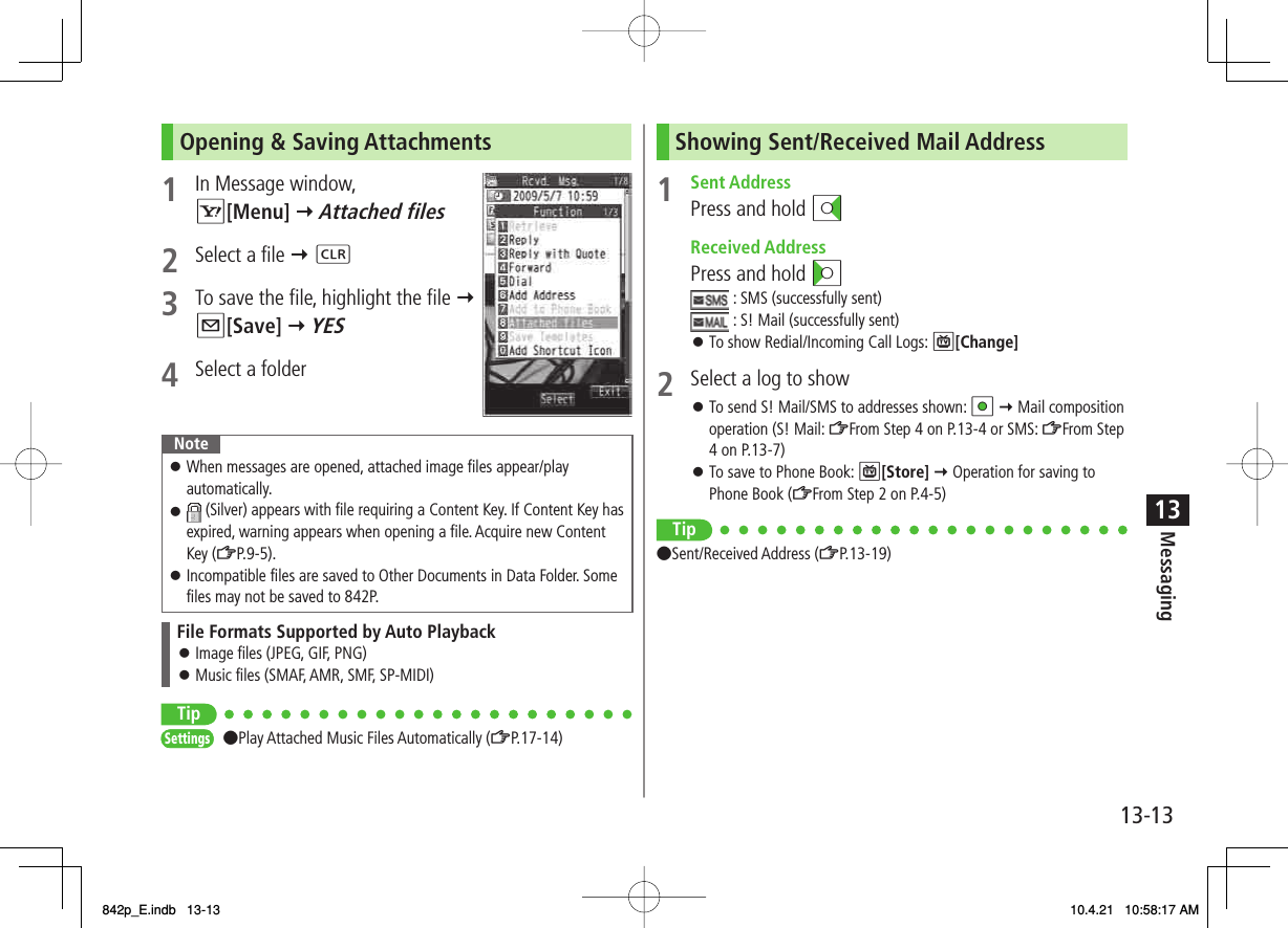 13-1313MessagingOpening &amp; Saving Attachments1  In Message window, R[Menu] Y Attached files 2  Select a file Y L3  To save the file, highlight the file Y Q[Save] Y YES4  Select a folderNoteWhen messages are opened, attached image files appear/play automatically. (Silver) appears with file requiring a Content Key. If Content Key has expired, warning appears when opening a file. Acquire new Content Key (ZP.9-5).Incompatible files are saved to Other Documents in Data Folder. Some files may not be saved to 842P.󱛠󱛠󱛠File Formats Supported by Auto PlaybackImage files (JPEG, GIF, PNG)Music files (SMAF, AMR, SMF, SP-MIDI)󱛠󱛠Tip●Play Attached Music Files Automatically (ZP.17-14)SettingsSettingsShowing Sent/Received Mail Address1 Sent AddressPress and hold DI Received AddressPress and hold CI : SMS (successfully sent) : S! Mail (successfully sent)To show Redial/Incoming Call Logs: P[Change]2  Select a log to showTo send S! Mail/SMS to addresses shown: HI Y Mail composition operation (S! Mail: ZFrom Step 4 on P.13-4 or SMS: ZFrom Step 4 on P.13-7)To save to Phone Book: P[Store] Y Operation for saving to Phone Book (ZFrom Step 2 on P.4-5)Tip●Sent/Received Address (ZP.13-19)󱛠󱛠󱛠842p_E.indb   13-13842p_E.indb   13-13 10.4.21   10:58:17 AM10.4.21   10:58:17 AM