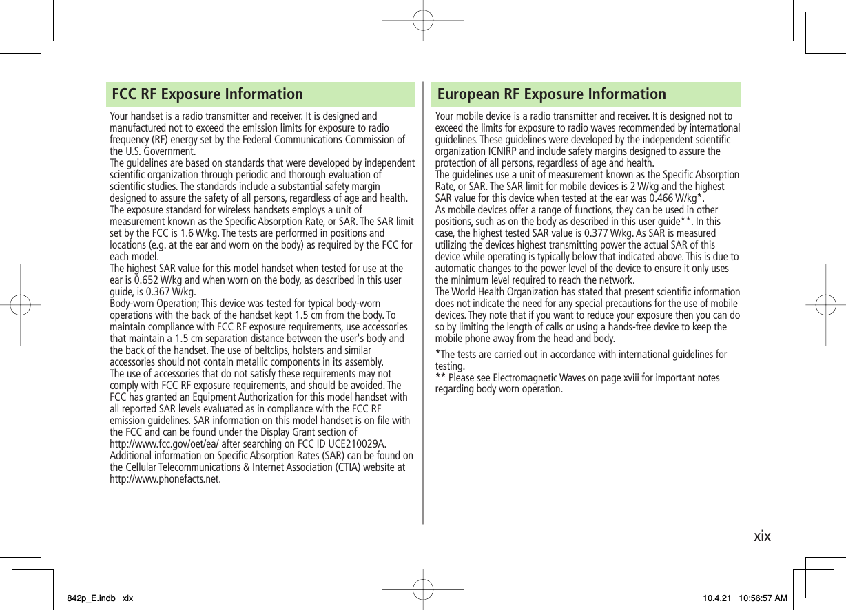 xixFCC RF Exposure Information Your handset is a radio transmitter and receiver. It is designed and manufactured not to exceed the emission limits for exposure to radio frequency (RF) energy set by the Federal Communications Commission of the U.S. Government. The guidelines are based on standards that were developed by independent scientific organization through periodic and thorough evaluation of scientific studies. The standards include a substantial safety margin designed to assure the safety of all persons, regardless of age and health. The exposure standard for wireless handsets employs a unit of measurement known as the Specific Absorption Rate, or SAR. The SAR limit set by the FCC is 1.6 W/kg. The tests are performed in positions and locations (e.g. at the ear and worn on the body) as required by the FCC for each model. The highest SAR value for this model handset when tested for use at the ear is 0.652 W/kg and when worn on the body, as described in this user guide, is 0.367 W/kg. Body-worn Operation; This device was tested for typical body-worn operations with the back of the handset kept 1.5 cm from the body. To maintain compliance with FCC RF exposure requirements, use accessories that maintain a 1.5 cm separation distance between the user&apos;s body and the back of the handset. The use of beltclips, holsters and similar accessories should not contain metallic components in its assembly. The use of accessories that do not satisfy these requirements may not comply with FCC RF exposure requirements, and should be avoided. The FCC has granted an Equipment Authorization for this model handset with all reported SAR levels evaluated as in compliance with the FCC RF emission guidelines. SAR information on this model handset is on file with the FCC and can be found under the Display Grant section of http://www.fcc.gov/oet/ea/ after searching on FCC ID UCE210029A. Additional information on Specific Absorption Rates (SAR) can be found on the Cellular Telecommunications &amp; Internet Association (CTIA) website at http://www.phonefacts.net. European RF Exposure Information Your mobile device is a radio transmitter and receiver. It is designed not to exceed the limits for exposure to radio waves recommended by international guidelines. These guidelines were developed by the independent scientific organization ICNIRP and include safety margins designed to assure the protection of all persons, regardless of age and health.The guidelines use a unit of measurement known as the Specific Absorption Rate, or SAR. The SAR limit for mobile devices is 2 W/kg and the highest SAR value for this device when tested at the ear was 0.466 W/kg*. As mobile devices offer a range of functions, they can be used in other positions, such as on the body as described in this user guide**. In this case, the highest tested SAR value is 0.377 W/kg. As SAR is measured utilizing the devices highest transmitting power the actual SAR of this device while operating is typically below that indicated above. This is due to automatic changes to the power level of the device to ensure it only uses the minimum level required to reach the network.The World Health Organization has stated that present scientific information does not indicate the need for any special precautions for the use of mobile devices. They note that if you want to reduce your exposure then you can do so by limiting the length of calls or using a hands-free device to keep the mobile phone away from the head and body.*The tests are carried out in accordance with international guidelines for testing.** Please see Electromagnetic Waves on page xviii for important notes regarding body worn operation.842p_E.indb   xix842p_E.indb   xix 10.4.21   10:56:57 AM10.4.21   10:56:57 AM