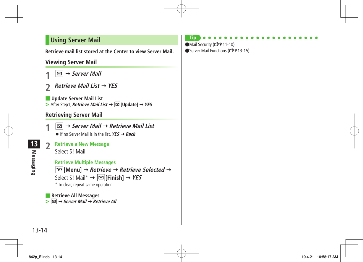 13-1413MessagingUsing Server MailRetrieve mail list stored at the Center to view Server Mail.Viewing Server Mail1 Q Y Server Mail2  Retrieve Mail List Y YESUpdate Server Mail ListAfter Step1, Retrieve Mail List Y Q[Update] Y YESRetrieving Server Mail1 Q Y Server Mail Y Retrieve Mail ListIf no Server Mail is in the list, YES Y Back2  Retrieve a New MessageSelect S! Mail  Retrieve Multiple Messages R[Menu] Y Retrieve Y Retrieve Selected Y Select S! Mail* Y Q[Finish] Y YES* To clear, repeat same operation.Retrieve All MessagesQ Y Server Mail Y Retrieve All■&gt;󱛠■&gt;Tip●Mail Security (ZP.11-10)●Server Mail Functions (ZP.13-15) 842p_E.indb   13-14842p_E.indb   13-14 10.4.21   10:58:17 AM10.4.21   10:58:17 AM