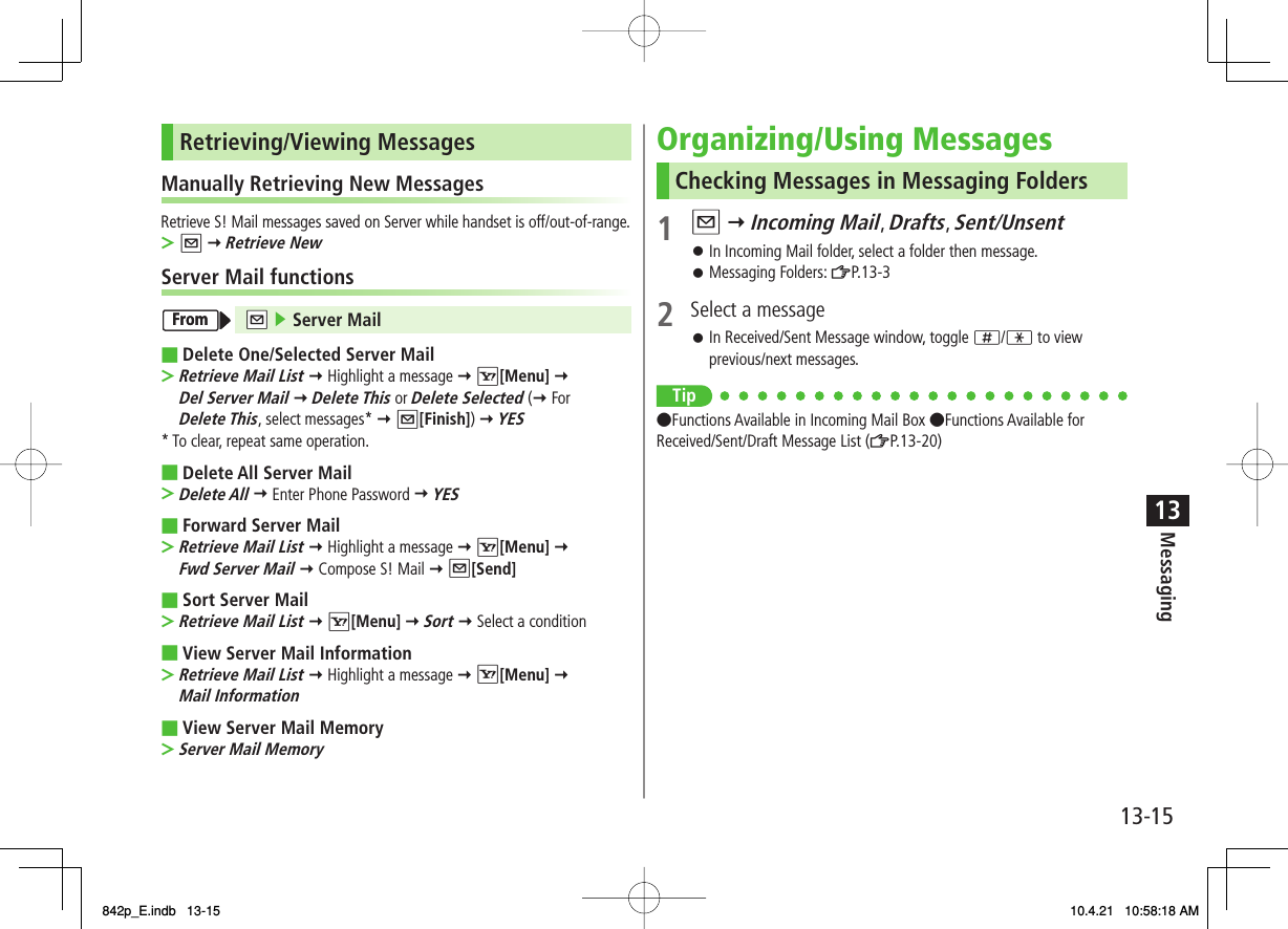 13-1513MessagingRetrieving/Viewing MessagesManually Retrieving New MessagesRetrieve S! Mail messages saved on Server while handset is off/out-of-range.Q Y Retrieve NewServer Mail functions NQ ▶ Server MailDelete One/Selected Server MailRetrieve Mail List Y Highlight a message Y R[Menu] Y Del Server Mail Y Delete This or Delete Selected (Y For Delete This, select messages* Y Q[Finish]) Y YES* To clear, repeat same operation.Delete All Server MailDelete All Y Enter Phone Password Y YESForward Server MailRetrieve Mail List Y Highlight a message Y R[Menu] Y Fwd Server Mail Y Compose S! Mail Y Q[Send]Sort Server MailRetrieve Mail List Y R[Menu] Y Sort Y Select a conditionView Server Mail InformationRetrieve Mail List Y Highlight a message Y R[Menu] Y Mail InformationView Server Mail MemoryServer Mail Memory&gt;■&gt;■&gt;■&gt;■&gt;■&gt;■&gt;FromFromOrganizing/Using MessagesChecking Messages in Messaging Folders1 Q Y Incoming Mail, Drafts, Sent/UnsentIn Incoming Mail folder, select a folder then message.Messaging Folders: ZP.13-32  Select a messageIn Received/Sent Message window, toggle ;/* to view previous/next messages.Tip●Functions Available in Incoming Mail Box ●Functions Available for Received/Sent/Draft Message List (ZP.13-20)󱛠󱛠󱛠842p_E.indb   13-15842p_E.indb   13-15 10.4.21   10:58:18 AM10.4.21   10:58:18 AM