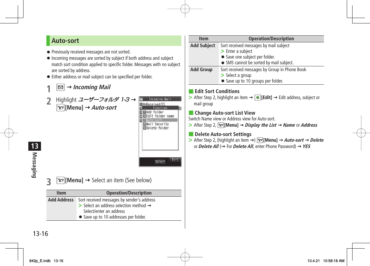 13-1613MessagingAuto-sortPreviously received messages are not sorted.Incoming messages are sorted by subject if both address and subject match sort condition applied to specific folder. Messages with no subject are sorted by address.Either address or mail subject can be specified per folder.1  Q Y Incoming Mail2 Highlight ユーザーフォルダ 1-3 Y R[Menu] Y Auto-sort 3 R[Menu] Y Select an item (See below)Item Operation/DescriptionAdd Address Sort received messages by sender&apos;s addressSelect an address selection method Y Select/enter an addressSave up to 10 addresses per folder.&gt;󱛠󱛠󱛠󱛠Item Operation/DescriptionAdd Subject Sort received messages by mail subjectEnter a subjectSave one subject per folder.SMS cannot be sorted by mail subject.&gt;󱛠󱛠Add Group Sort received messages by Group in Phone BookSelect a groupSave up to 10 groups per folder.&gt;󱛠Edit Sort ConditionsAfter Step 2, highlight an item Y HI[Edit] Y Edit address, subject or mail groupChange Auto-sort List ViewSwitch Name view or Address view for Auto-sort.After Step 2, R[Menu] Y Display the List Y Name or AddressDelete Auto-sort SettingsAfter Step 2, (highlight an item Y) R[Menu] Y Auto-sort Y Delete or Delete All (Y For Delete All, enter Phone Password) Y YES■&gt;■&gt;■&gt;842p_E.indb   13-16842p_E.indb   13-16 10.4.21   10:58:18 AM10.4.21   10:58:18 AM