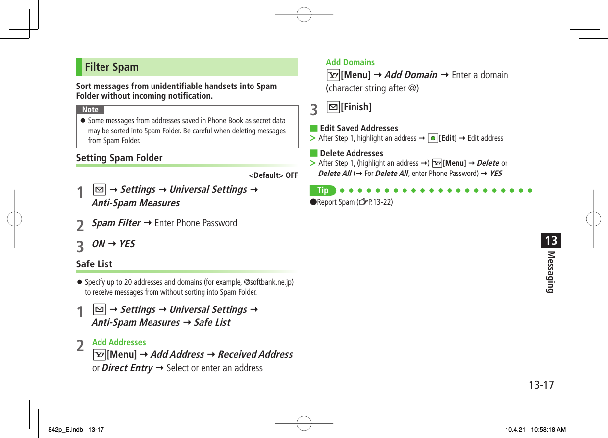 13-1713MessagingFilter SpamSort messages from unidentifiable handsets into Spam Folder without incoming notification.NoteSome messages from addresses saved in Phone Book as secret data may be sorted into Spam Folder. Be careful when deleting messages from Spam Folder.󱛠Setting Spam Folder&lt;Default&gt; OFF1 Q Y Settings Y Universal Settings Y Anti-Spam Measures2 Spam Filter Y Enter Phone Password3 ON Y YESSafe ListSpecify up to 20 addresses and domains (for example, @softbank.ne.jp) to receive messages from without sorting into Spam Folder.1 Q Y Settings Y Universal Settings Y Anti-Spam Measures Y Safe List2 Add Addresses R[Menu] Y Add Address Y Received Address or Direct Entry Y Select or enter an address󱛠 Add Domains R[Menu] Y Add Domain Y Enter a domain (character string after @)3 Q[Finish]Edit Saved AddressesAfter Step 1, highlight an address Y HI[Edit] Y Edit addressDelete AddressesAfter Step 1, (highlight an address Y) R[Menu] Y Delete or Delete All (Y For Delete All, enter Phone Password) Y YESTip●Report Spam (ZP.13-22)■&gt;■&gt;842p_E.indb   13-17842p_E.indb   13-17 10.4.21   10:58:18 AM10.4.21   10:58:18 AM