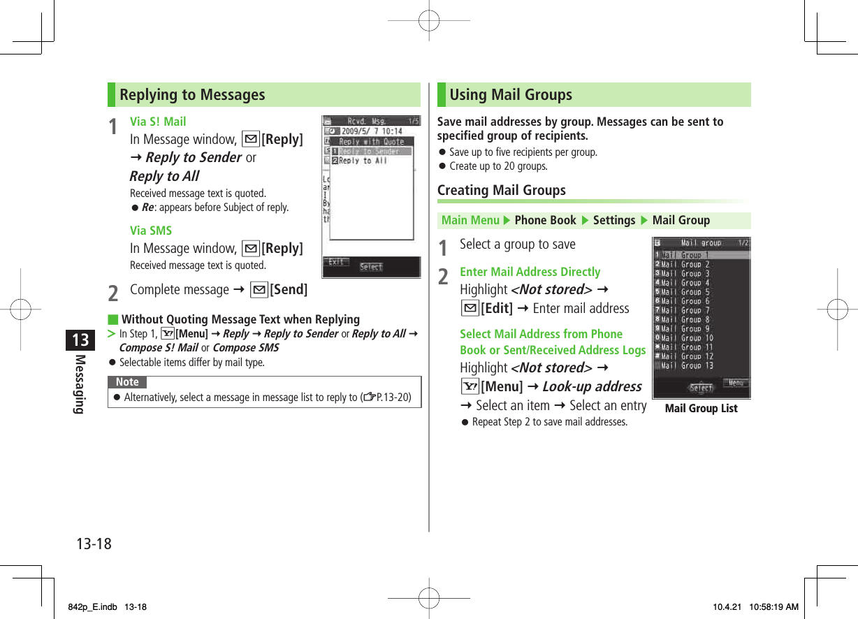 13-1813MessagingReplying to Messages1  Via S! Mail     In Message window, Q[Reply] Y Reply to Sender or Reply to AllReceived message text is quoted.Re: appears before Subject of reply. Via SMS  In Message window, Q[Reply]Received message text is quoted.2 Complete message Y Q[Send]Without Quoting Message Text when ReplyingIn Step 1, R[Menu] Y Reply Y Reply to Sender or Reply to All Y Compose S! Mail or  Compose SMSSelectable items differ by mail type.NoteAlternatively, select a message in message list to reply to (ZP.13-20)󱛠󱛠■&gt;󱛠Using Mail GroupsSave mail addresses by group. Messages can be sent to specified group of recipients.Save up to five recipients per group.Create up to 20 groups.Creating Mail GroupsMain Menu ▶ Phone Book ▶ Settings ▶ Mail Group1  Select a group to save 2  Enter Mail Address Directly Highlight &lt;Not stored&gt; Y Q[Edit] Y Enter mail address Select Mail Address from Phone  Book or Sent/Received Address Logs Highlight &lt;Not stored&gt; Y R[Menu] Y Look-up address Y Select an item Y Select an entryRepeat Step 2 to save mail addresses.󱛠󱛠󱛠Mail Group ListMail Group List842p_E.indb   13-18842p_E.indb   13-18 10.4.21   10:58:19 AM10.4.21   10:58:19 AM