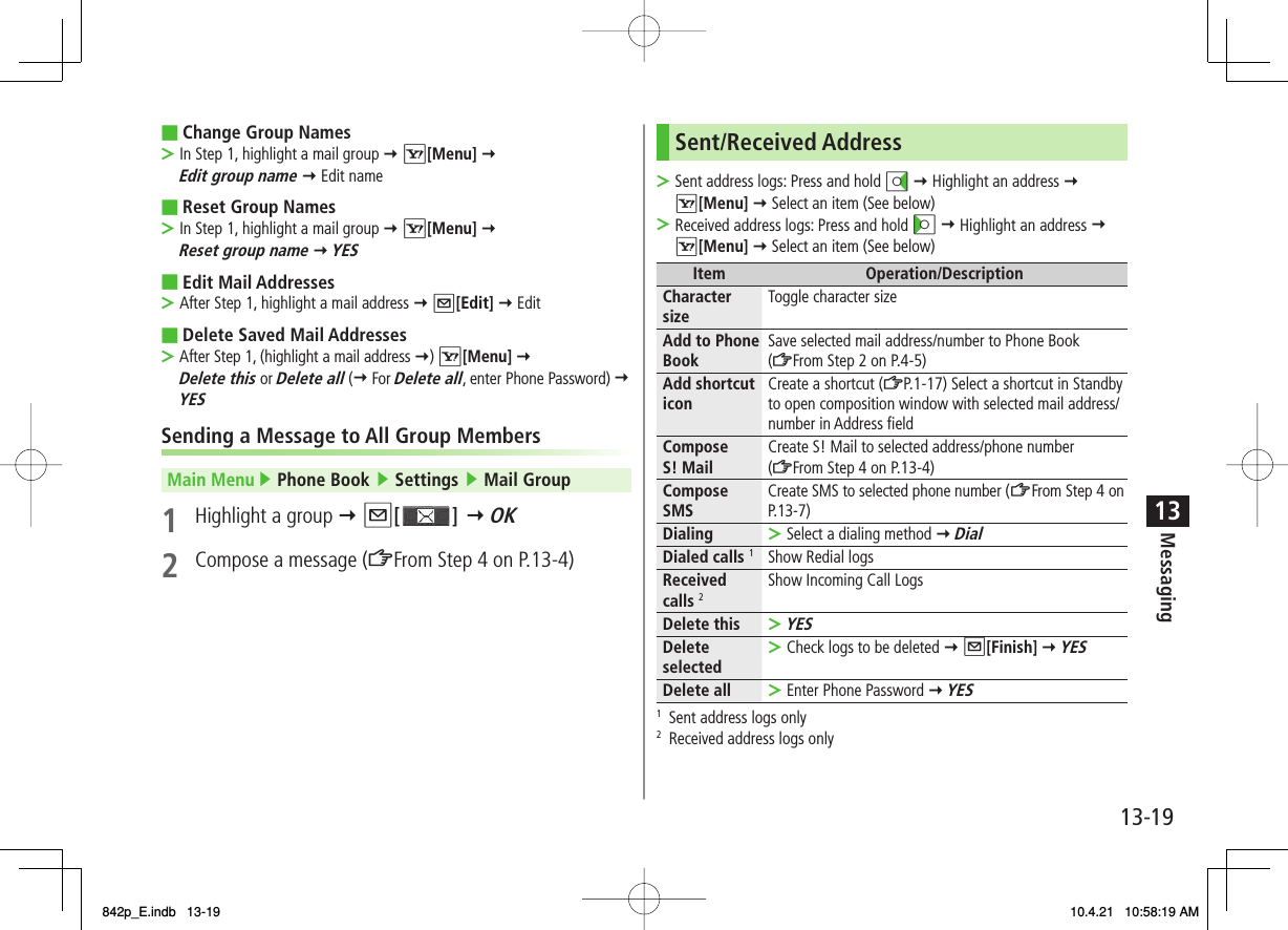 13-1913MessagingChange Group NamesIn Step 1, highlight a mail group Y R[Menu] Y Edit group name Y Edit nameReset Group NamesIn Step 1, highlight a mail group Y R[Menu] Y Reset group name Y YESEdit Mail AddressesAfter Step 1, highlight a mail address Y Q[Edit] Y EditDelete Saved Mail AddressesAfter Step 1, (highlight a mail address Y) R[Menu] Y Delete this or Delete all (Y For Delete all, enter Phone Password) Y YESSending a Message to All Group MembersMain Menu ▶ Phone Book ▶ Settings ▶ Mail Group1  Highlight a group Y Q[ ] Y OK2  Compose a message (ZFrom Step 4 on P.13-4)■&gt;■&gt;■&gt;■&gt;Sent/Received AddressSent address logs: Press and hold DI Y Highlight an address Y R[Menu] Y Select an item (See below)Received address logs: Press and hold CI Y Highlight an address Y R[Menu] Y Select an item (See below)Item Operation/DescriptionCharacter size Toggle character sizeAdd to Phone Book Save selected mail address/number to Phone Book (ZFrom Step 2 on P.4-5)Add shortcut icon Create a shortcut (ZP.1-17) Select a shortcut in Standby to open composition window with selected mail address/number in Address fieldCompose S! Mail Create S! Mail to selected address/phone number (ZFrom Step 4 on P.13-4)Compose SMS Create SMS to selected phone number (ZFrom Step 4 on P.13 -7)Dialing Select a dialing method Y Dial&gt;Dialed calls 1Show Redial logsReceived calls 2Show Incoming Call LogsDelete thisYES&gt;Delete selected Check logs to be deleted Y Q[Finish] Y YES&gt;Delete all Enter Phone Password Y YES&gt;1  Sent address logs only2  Received address logs only&gt;&gt;842p_E.indb   13-19842p_E.indb   13-19 10.4.21   10:58:19 AM10.4.21   10:58:19 AM