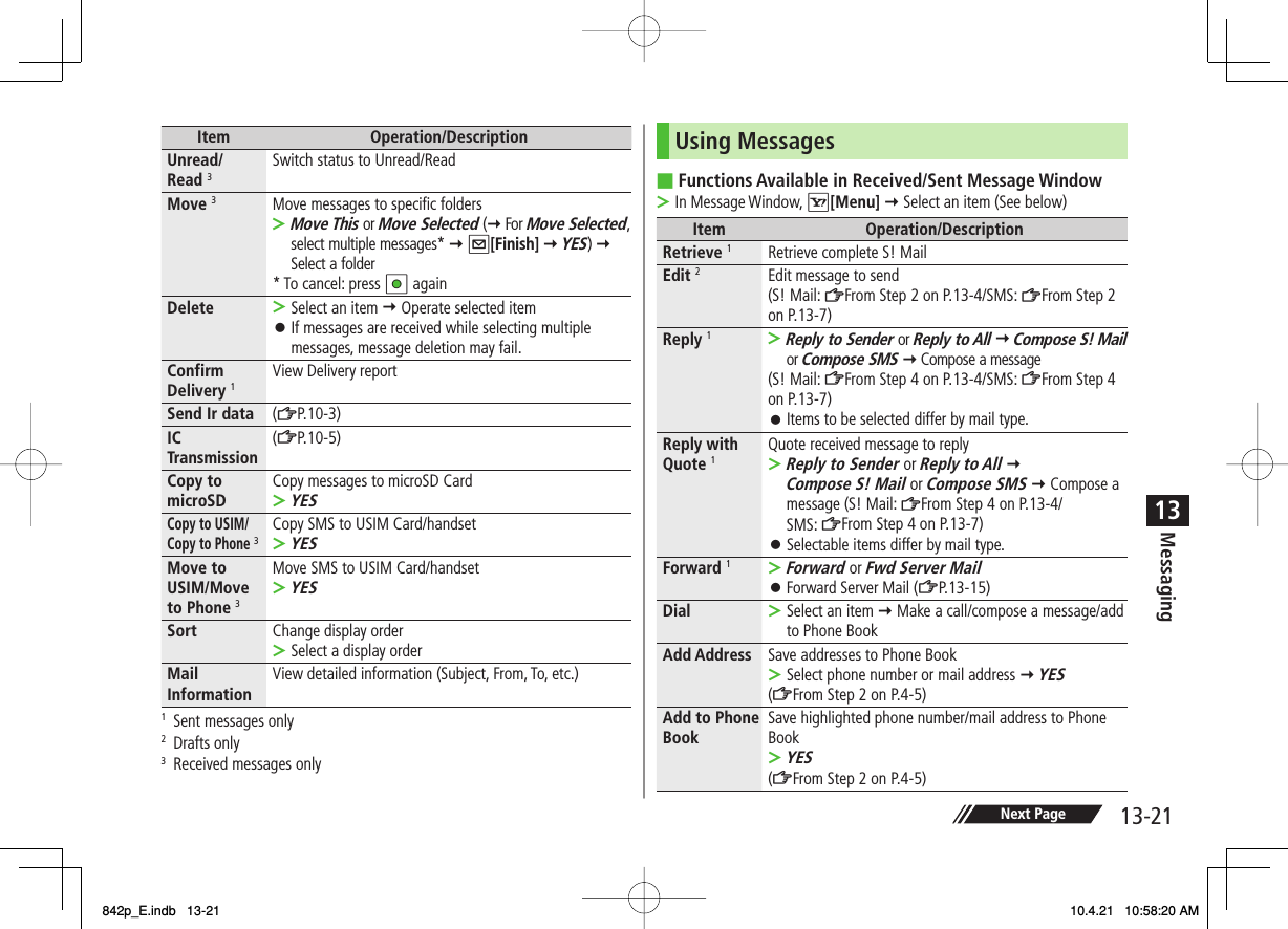 13-2113MessagingNext PageItem Operation/DescriptionUnread/Read 3Switch status to Unread/ReadMove 3Move messages to specific foldersMove This or Move Selected (Y For Move Selected, select multiple messages* Y Q[Finish] Y YES) Y Select a folder* To cancel: press HI again&gt;Delete Select an item Y Operate selected itemIf messages are received while selecting multiple messages, message deletion may fail.&gt;󱛠Confirm Delivery 1View Delivery reportSend Ir data (ZP.10-3)IC Transmission (ZP.10-5)Copy to microSD Copy messages to microSD CardYES&gt;Copy to USIM/Copy to Phone 3Copy SMS to USIM Card/handsetYES&gt;Move to USIM/Move to Phone 3Move SMS to USIM Card/handsetYES&gt;Sort Change display orderSelect a display order&gt;Mail Information View detailed information (Subject, From, To, etc.)1  Sent messages only2 Drafts only3  Received messages onlyUsing MessagesFunctions Available in Received/Sent Message WindowIn Message Window, R[Menu] Y Select an item (See below)Item Operation/DescriptionRetrieve 1Retrieve complete S! MailEdit 2Edit message to send (S! Mail: ZFrom Step 2 on P.13-4/SMS: ZFrom Step 2 on P.13-7)Reply 1Reply to Sender or Reply to All Y Compose S! Mail or Compose SMS Y Compose a message(S! Mail: ZFrom Step 4 on P.13-4/SMS: ZFrom Step 4 on P.13-7)Items to be selected differ by mail type.&gt;󱛠Reply with Quote 1Quote received message to replyReply to Sender or Reply to All Y Compose S! Mail or Compose SMS Y Compose a message (S! Mail: ZFrom Step 4 on P.13-4/SMS: ZFrom Step 4 on P.13-7)Selectable items differ by mail type.&gt;󱛠Forward 1Forward or Fwd Server MailForward Server Mail (ZP.13-15)&gt;󱛠Dial Select an item Y Make a call/compose a message/add to Phone Book&gt;Add Address Save addresses to Phone BookSelect phone number or mail address Y YES (ZFrom Step 2 on P.4-5)&gt;Add to Phone Book Save highlighted phone number/mail address to Phone BookYES (ZFrom Step 2 on P.4-5)&gt;■&gt;842p_E.indb   13-21842p_E.indb   13-21 10.4.21   10:58:20 AM10.4.21   10:58:20 AM