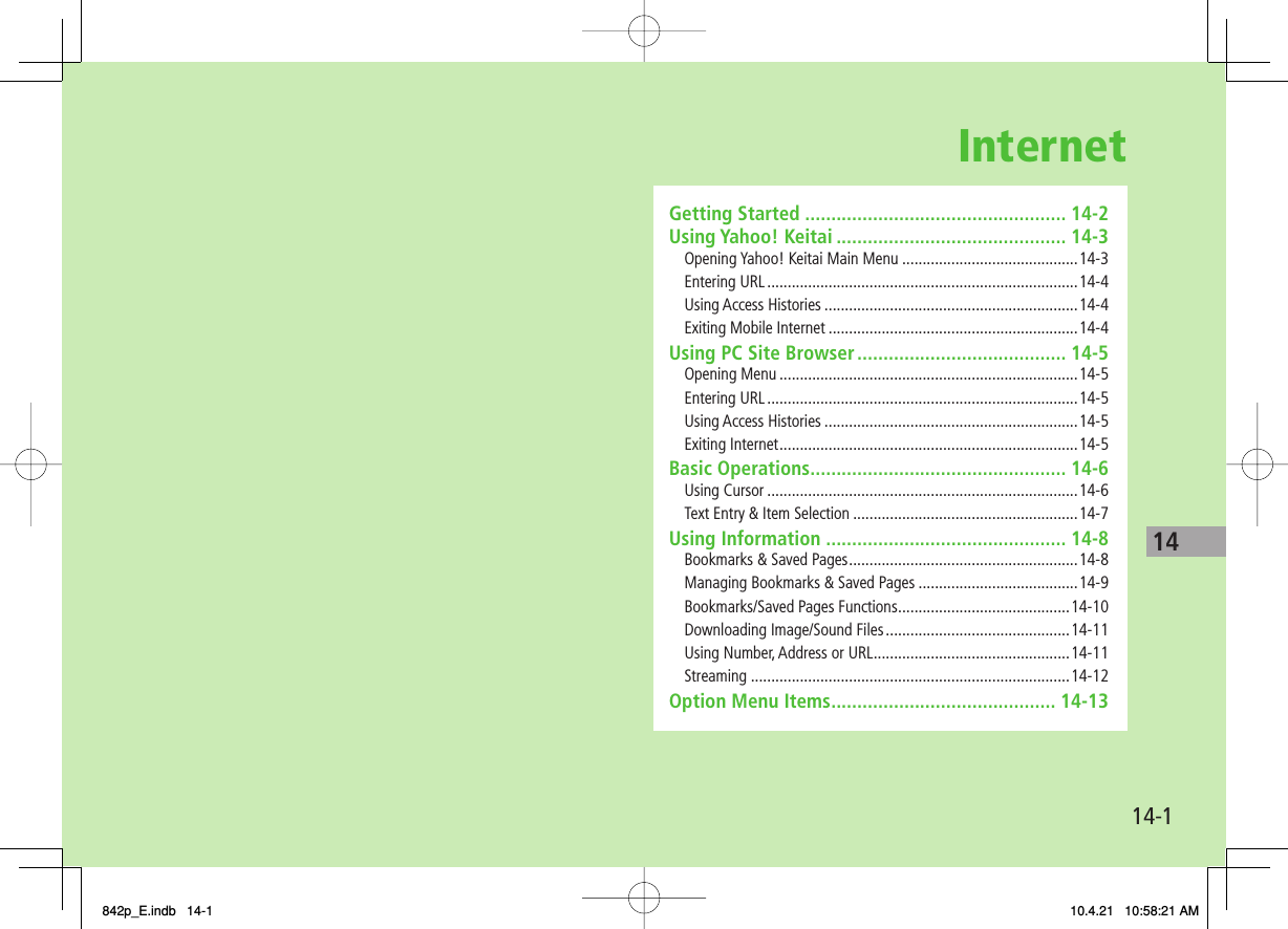 Internet14-114Getting Started .................................................. 14-2Using Yahoo! Keitai ............................................ 14-3Opening Yahoo! Keitai Main Menu ...........................................14-3Entering URL ............................................................................14-4Using Access Histories ..............................................................14-4Exiting Mobile Internet .............................................................14-4Using PC Site Browser ........................................ 14-5Opening Menu .........................................................................14-5Entering URL ............................................................................14-5Using Access Histories ..............................................................14-5Exiting Internet .........................................................................14-5Basic Operations ................................................. 14-6Using Cursor ............................................................................14-6Text Entry &amp; Item Selection .......................................................14-7Using Information .............................................. 14-8Bookmarks &amp; Saved Pages ........................................................14-8Managing Bookmarks &amp; Saved Pages .......................................14-9Bookmarks/Saved Pages Functions ..........................................14-10Downloading Image/Sound Files .............................................14-11Using Number, Address or URL ................................................14-11Streaming ..............................................................................14-12Option Menu Items ........................................... 14-13842p_E.indb   14-1842p_E.indb   14-1 10.4.21   10:58:21 AM10.4.21   10:58:21 AM