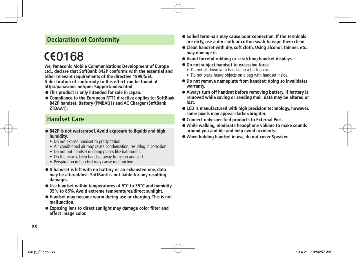 xxDeclaration of Conformity We, Panasonic Mobile Communications Development of Europe Ltd., declare that SoftBank 842P conforms with the essential and other relevant requirements of the directive 1999/5/EC. A declaration of conformity to this effect can be found at http://panasonic.net/pmc/support/index.html This product is only intended for sale in Japan. Compliance to the European RTTE directive applies to: SoftBank 842P handset, Battery (PMBAQ1) and AC Charger (SoftBank ZTDAA1). Handset Care 842P is not waterproof. Avoid exposure to liquids and high humidity.Do not expose handset to precipitation. Air conditioned air may cause condensation, resulting in corrosion. Do not put handset in damp places like bathrooms. On the beach, keep handset away from sun and surf. Perspiration in handset may cause malfunction. If handset is left with no battery or an exhausted one, data may be altered/lost. SoftBank is not liable for any resulting damages. Use handset within temperatures of 5°C to 35°C and humidity 35% to 85%. Avoid extreme temperatures/direct sunlight. Handset may become warm during use or charging. This is not malfunction. Exposing lens to direct sunlight may damage color filter and affect image color. 󱛠󱛠󱛠󱛠󱛠󱛠󱛠󱛠󱛠󱛠󱛠󱛠Soiled terminals may cause poor connection. If the terminals are dirty, use a dry cloth or cotton swab to wipe them clean.Clean handset with dry, soft cloth. Using alcohol, thinner, etc. may damage it.Avoid forceful rubbing or scratching handset displays. Do not subject handset to excessive force. Do not sit down with handset in a back pocket. Do not place heavy objects on a bag with handset inside. Do not remove nameplate from handset; doing so invalidates warranty. Always turn off handset before removing battery. If battery is removed while saving or sending mail, data may be altered or lost. LCD is manufactured with high precision technology, however, some pixels may appear darker/brighter. Connect only specified products to External Port. While walking, moderate headphone volume to make sounds around you audible and help avoid accidents. When holding handset in use, do not cover Speaker. 󱛠󱛠󱛠󱛠󱛠󱛠󱛠󱛠󱛠󱛠󱛠󱛠842p_E.indb   xx842p_E.indb   xx 10.4.21   10:56:57 AM10.4.21   10:56:57 AM