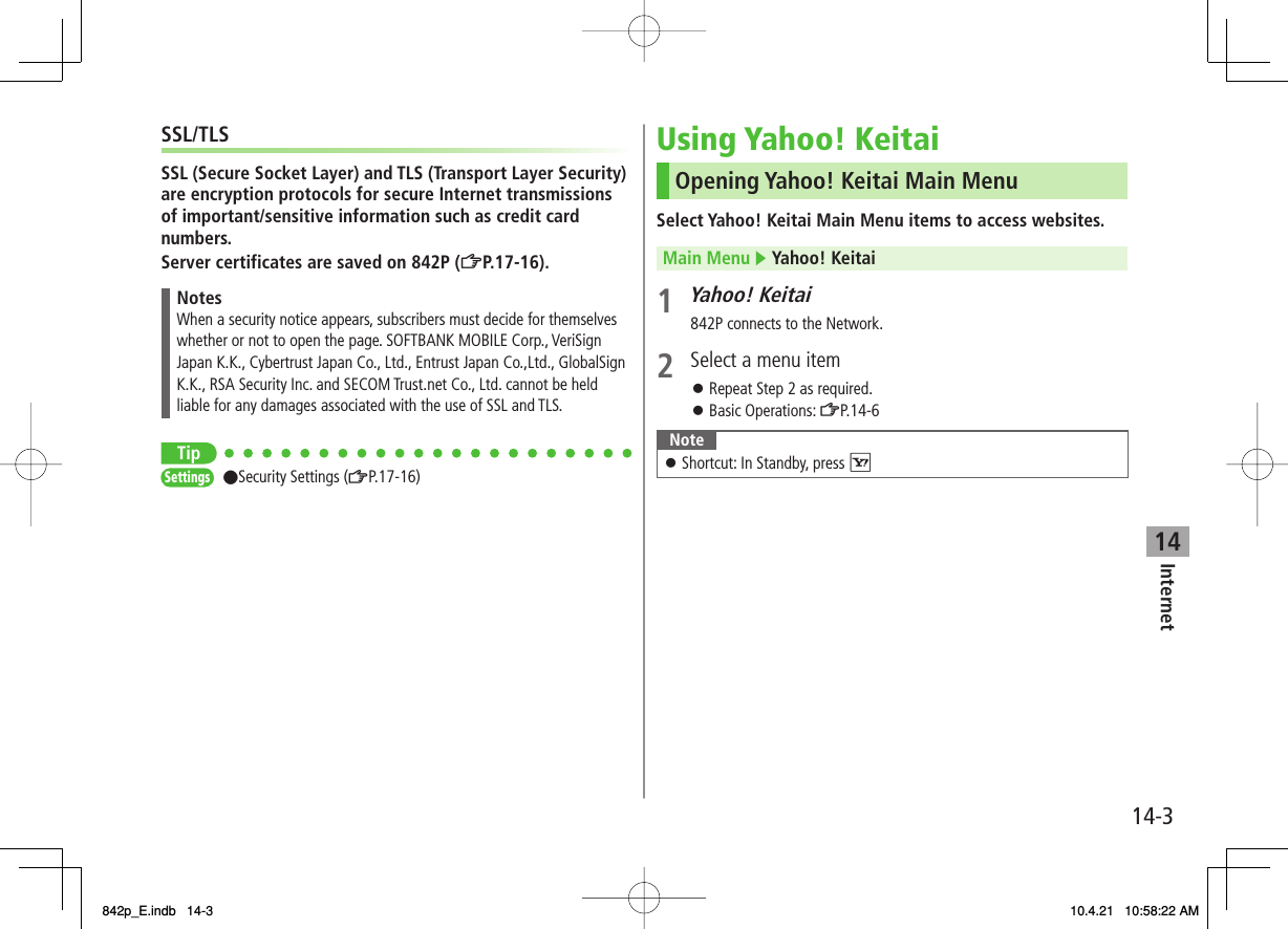 14Internet14-3SSL/TLSSSL (Secure Socket Layer) and TLS (Transport Layer Security) are encryption protocols for secure Internet transmissions of important/sensitive information such as credit card numbers.Server certificates are saved on 842P (ZP.17-16).NotesWhen a security notice appears, subscribers must decide for themselves whether or not to open the page. SOFTBANK MOBILE Corp., VeriSign Japan K.K., Cybertrust Japan Co., Ltd., Entrust Japan Co.,Ltd., GlobalSign K.K., RSA Security Inc. and SECOM Trust.net Co., Ltd. cannot be held liable for any damages associated with the use of SSL and TLS.Tip●Security Settings (ZP.17-16)SettingsSettingsUsing Yahoo! KeitaiOpening Yahoo! Keitai Main MenuSelect Yahoo! Keitai Main Menu items to access websites.Main Menu ▶ Yahoo! Keitai1 Yahoo! Keitai842P connects to the Network.2  Select a menu itemRepeat Step 2 as required.Basic Operations: ZP.14-6NoteShortcut: In Standby, press R󱛠󱛠󱛠842p_E.indb   14-3842p_E.indb   14-3 10.4.21   10:58:22 AM10.4.21   10:58:22 AM