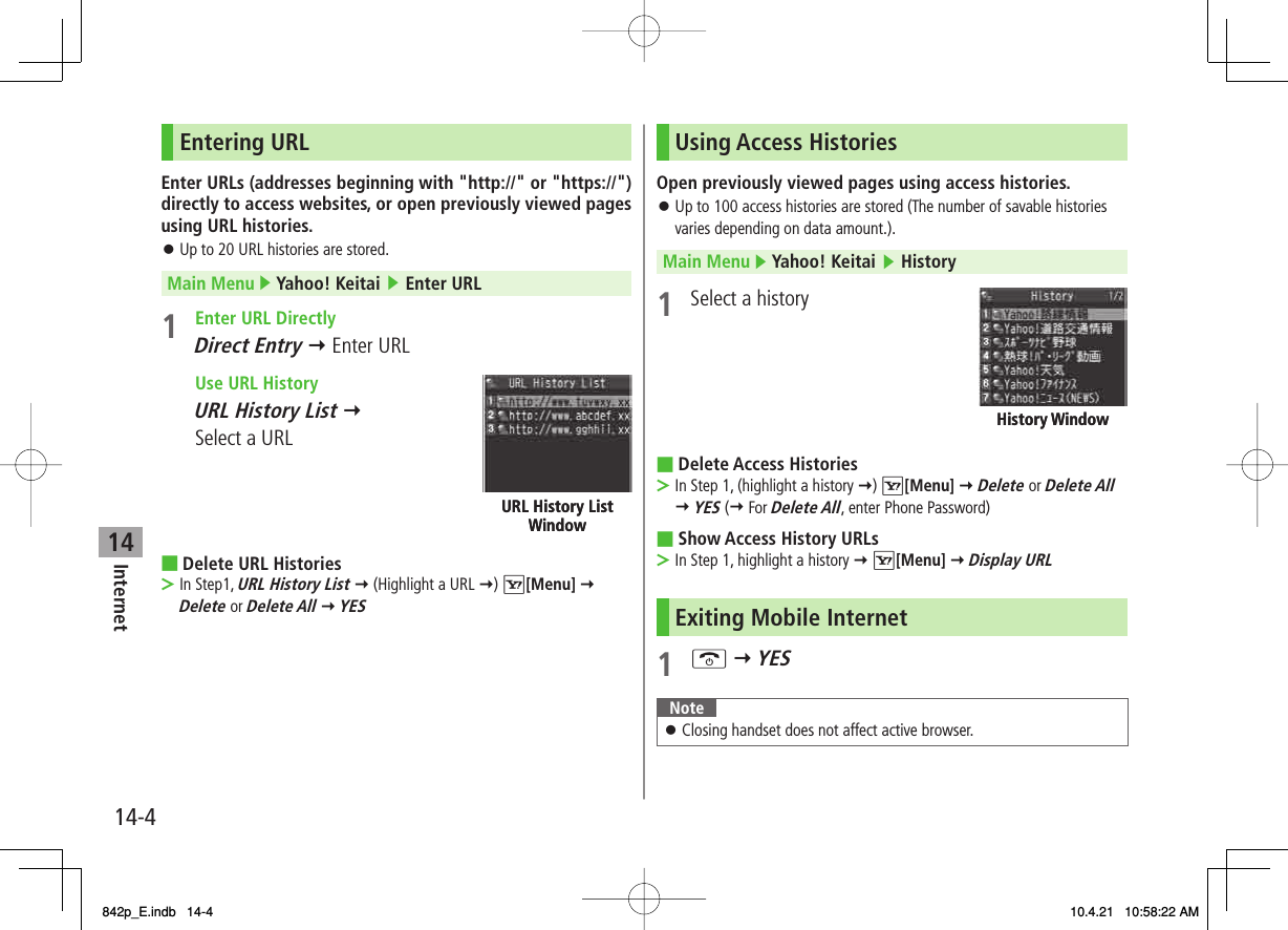 14Internet14-4Entering URLEnter URLs (addresses beginning with &quot;http://&quot; or &quot;https://&quot;) directly to access websites, or open previously viewed pages using URL histories.Up to 20 URL histories are stored.Main Menu ▶ Yahoo! Keitai ▶ Enter URL1  Enter URL Directly Direct Entry Y Enter URL  Use URL History   URL History List Y Select a URLDelete URL HistoriesIn Step1, URL History List Y (Highlight a URL Y) R[Menu] Y Delete or Delete All Y YES󱛠■&gt;URL History List WindowURL History List WindowUsing Access HistoriesOpen previously viewed pages using access histories.Up to 100 access histories are stored (The number of savable histories varies depending on data amount.).Main Menu ▶ Yahoo! Keitai ▶ History1  Select a historyDelete Access HistoriesIn Step 1, (highlight a history Y) R[Menu] Y Delete or Delete All Y YES (Y For Delete All, enter Phone Password)Show Access History URLsIn Step 1, highlight a history Y R[Menu] Y Display URLExiting Mobile Internet1 K Y YESNoteClosing handset does not affect active browser.󱛠󱛠■&gt;■&gt;History WindowHistory Window842p_E.indb   14-4842p_E.indb   14-4 10.4.21   10:58:22 AM10.4.21   10:58:22 AM