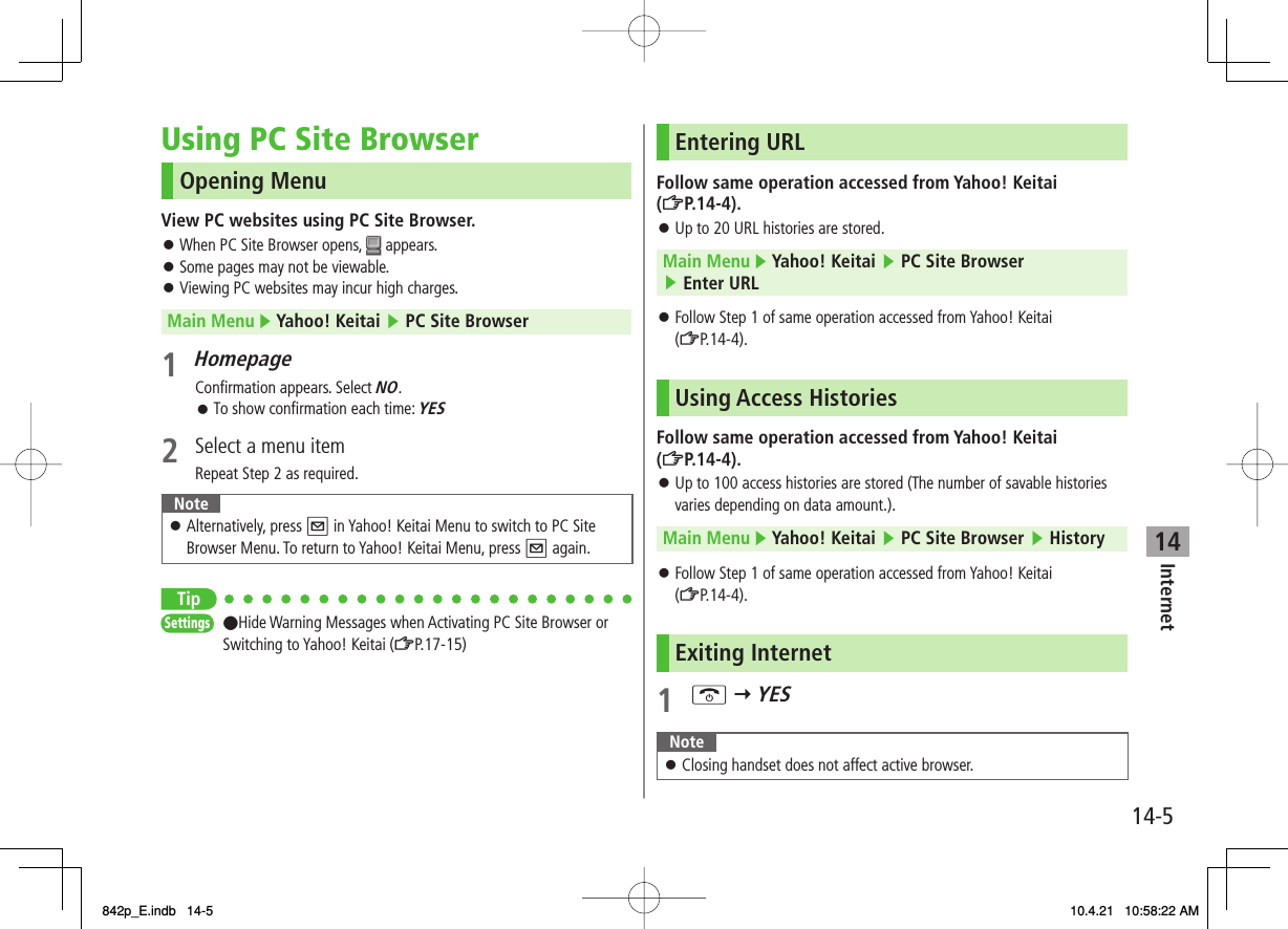 14Internet14-5Using PC Site BrowserOpening MenuView PC websites using PC Site Browser.When PC Site Browser opens,   appears.Some pages may not be viewable.Viewing PC websites may incur high charges.Main Menu ▶ Yahoo! Keitai ▶ PC Site Browser1 HomepageConfirmation appears. Select NO.To show confirmation each time: YES2  Select a menu itemRepeat Step 2 as required.NoteAlternatively, press Q in Yahoo! Keitai Menu to switch to PC Site Browser Menu. To return to Yahoo! Keitai Menu, press Q again.󱛠Tip●Hide Warning Messages when Activating PC Site Browser or Switching to Yahoo! Keitai (ZP.17-15)󱛠󱛠󱛠󱛠SettingsSettingsEntering URLFollow same operation accessed from Yahoo! Keitai (ZP.14-4).Up to 20 URL histories are stored.Main Menu ▶ Yahoo! Keitai ▶ PC Site Browser ▶ Enter URLFollow Step 1 of same operation accessed from Yahoo! Keitai (ZP.14-4).Using Access HistoriesFollow same operation accessed from Yahoo! Keitai (ZP.14-4).Up to 100 access histories are stored (The number of savable histories varies depending on data amount.).Main Menu ▶ Yahoo! Keitai ▶ PC Site Browser ▶ HistoryFollow Step 1 of same operation accessed from Yahoo! Keitai (ZP.14-4).Exiting Internet1 K Y YESNoteClosing handset does not affect active browser.󱛠󱛠󱛠󱛠󱛠842p_E.indb   14-5842p_E.indb   14-5 10.4.21   10:58:22 AM10.4.21   10:58:22 AM