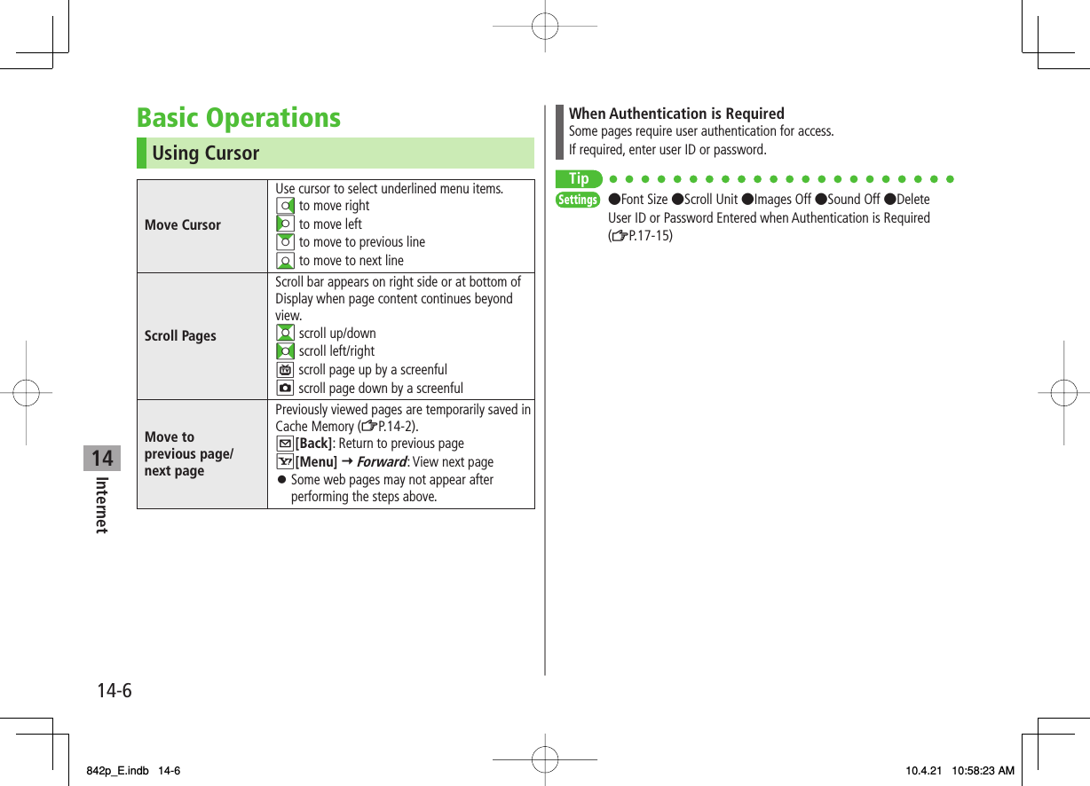 14Internet14-6Basic OperationsUsing CursorMove CursorUse cursor to select underlined menu items.DI to move rightCI to move leftAI to move to previous lineBI to move to next lineScroll PagesScroll bar appears on right side or at bottom of Display when page content continues beyond view.GI scroll up/downFI scroll left/rightP scroll page up by a screenfulO scroll page down by a screenfulMove to previous page/next pagePreviously viewed pages are temporarily saved in Cache Memory (ZP.14-2).Q[Back]: Return to previous pageR[Menu] Y Forward: View next pageSome web pages may not appear after performing the steps above.󱛠When Authentication is RequiredSome pages require user authentication for access.If required, enter user ID or password.Tip●Font Size ●Scroll Unit ●Images Off ●Sound Off ●Delete User ID or Password Entered when Authentication is Required (ZP.17-15)SettingsSettings842p_E.indb   14-6842p_E.indb   14-6 10.4.21   10:58:23 AM10.4.21   10:58:23 AM
