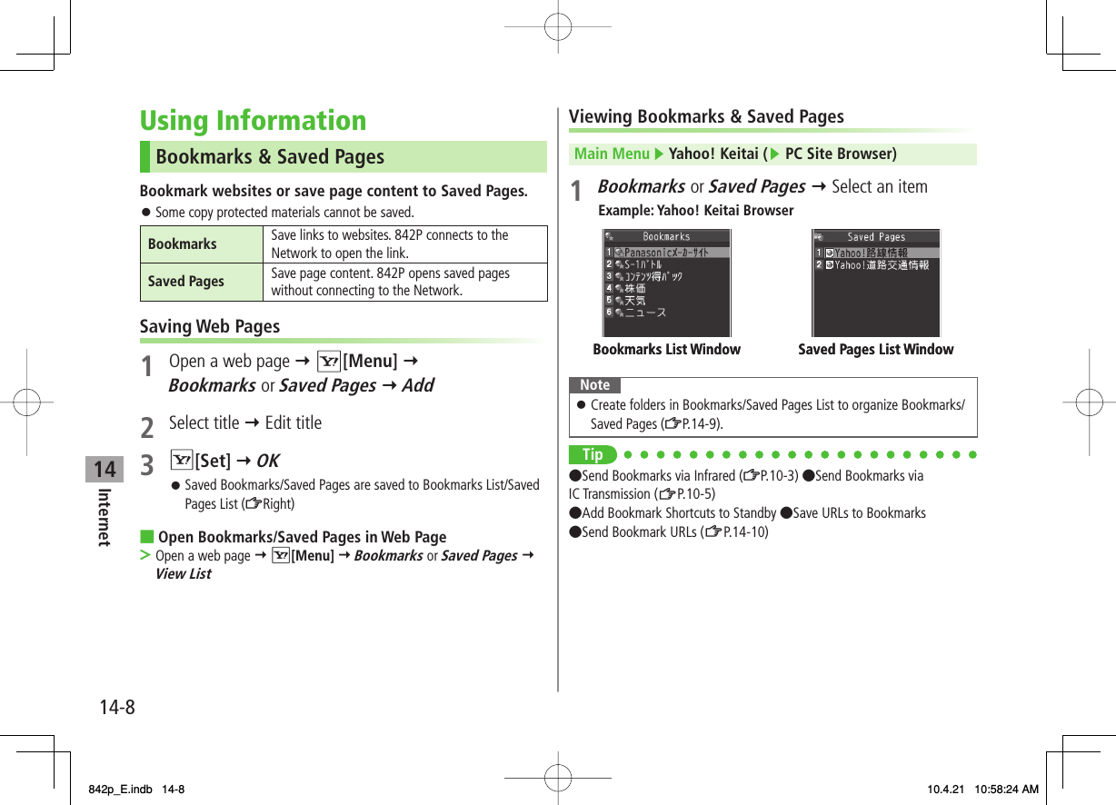 14Internet14-8Using InformationBookmarks &amp; Saved PagesBookmark websites or save page content to Saved Pages.Some copy protected materials cannot be saved.Bookmarks Save links to websites. 842P connects to the Network to open the link.Saved Pages Save page content. 842P opens saved pages without connecting to the Network.Saving Web Pages1  Open a web page Y R[Menu] Y Bookmarks or Saved Pages Y Add2 Select title Y Edit title3 R[Set] Y OKSaved Bookmarks/Saved Pages are saved to Bookmarks List/Saved Pages List (ZRight)Open Bookmarks/Saved Pages in Web PageOpen a web page Y R[Menu] Y Bookmarks or Saved Pages Y View List󱛠󱛠■&gt;Viewing Bookmarks &amp; Saved PagesMain Menu ▶ Yahoo! Keitai (▶ PC Site Browser)1 Bookmarks or Saved Pages Y Select an itemExample: Yahoo! Keitai BrowserNoteCreate folders in Bookmarks/Saved Pages List to organize Bookmarks/Saved Pages (ZP.14-9).󱛠Tip●Send Bookmarks via Infrared (ZP.10-3) ●Send Bookmarks via IC Transmission (ZP.10-5) ●Add Bookmark Shortcuts to Standby ●Save URLs to Bookmarks ●Send Bookmark URLs (ZP.14-10)Saved Pages List WindowBookmarks List Window Saved Pages List WindowBookmarks List Window842p_E.indb   14-8842p_E.indb   14-8 10.4.21   10:58:24 AM10.4.21   10:58:24 AM