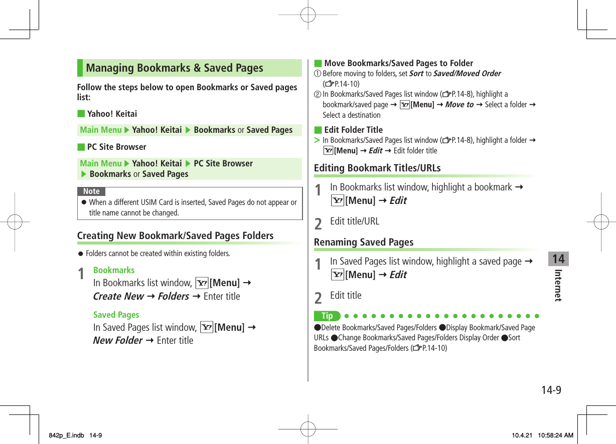 14Internet14-9Managing Bookmarks &amp; Saved PagesFollow the steps below to open Bookmarks or Saved pages list:Yahoo! KeitaiMain Menu ▶ Yahoo! Keitai ▶ Bookmarks or Saved PagesPC Site BrowserMain Menu ▶ Yahoo! Keitai ▶ PC Site Browser ▶ Bookmarks or Saved PagesNoteWhen a different USIM Card is inserted, Saved Pages do not appear or title name cannot be changed.󱛠Creating New Bookmark/Saved Pages FoldersFolders cannot be created within existing folders.1 Bookmarks  In Bookmarks list window, R[Menu] Y Create New Y Folders Y Enter title Saved Pages  In Saved Pages list window, R[Menu] Y New Folder Y Enter title■■󱛠Move Bookmarks/Saved Pages to Folder① Before moving to folders, set Sort to Saved/Moved Order (ZP.14-10)② In Bookmarks/Saved Pages list window (ZP.14-8), highlight a bookmark/saved page Y R[Menu] Y Move to Y Select a folder Y Select a destinationEdit Folder TitleIn Bookmarks/Saved Pages list window (ZP.14-8), highlight a folder Y R[Menu] Y Edit Y Edit folder titleEditing Bookmark Titles/URLs1  In Bookmarks list window, highlight a bookmark Y R[Menu] Y Edit2 Edit title/URLRenaming Saved Pages1  In Saved Pages list window, highlight a saved page Y R[Menu] Y Edit2 Edit titleTip●Delete Bookmarks/Saved Pages/Folders ●Display Bookmark/Saved Page URLs ●Change Bookmarks/Saved Pages/Folders Display Order ●Sort Bookmarks/Saved Pages/Folders (ZP.14-10)■■&gt;842p_E.indb   14-9842p_E.indb   14-9 10.4.21   10:58:24 AM10.4.21   10:58:24 AM