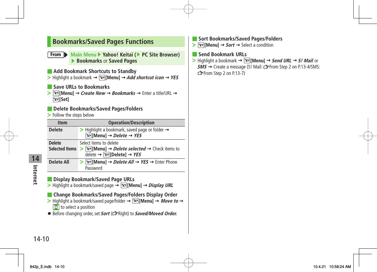 14Internet14-10Bookmarks/Saved Pages FunctionsMain Menu ▶ Yahoo! Keitai (▶ PC Site Browser) ▶ Bookmarks or Saved PagesAdd Bookmark Shortcuts to StandbyHighlight a bookmark Y R[Menu] Y Add shortcut icon Y YESSave URLs to BookmarksR[Menu] Y Create New Y Bookmarks Y Enter a title/URL Y R[Set]Delete Bookmarks/Saved Pages/FoldersFollow the steps belowItem Operation/DescriptionDelete Highlight a bookmark, saved page or folder Y R[Menu] Y Delete Y YES&gt;Delete Selected ItemsSelect items to deleteR[Menu] Y Delete selected Y Check items to delete Y R[Delete] Y YES&gt;Delete All R[Menu] Y Delete All Y YES Y Enter Phone Password&gt;Display Bookmark/Saved Page URLsHighlight a bookmark/saved page Y R[Menu] Y Display URLChange Bookmarks/Saved Pages/Folders Display OrderHighlight a bookmark/saved page/folder Y R[Menu] Y Move to Y  GI to select a positionBefore changing order, set Sort (ZRight) to Saved/Moved Order.■&gt;■&gt;■&gt;■&gt;■&gt;󱛠FromFromSort Bookmarks/Saved Pages/FoldersR[Menu] Y Sort Y Select a conditionSend Bookmark URLsHighlight a bookmark Y R[Menu] Y Send URL Y S! Mail or SMS Y Create a message (S! Mail: ZFrom Step 2 on P.13-4/SMS: ZFrom Step 2 on P.13-7)■&gt;■&gt;842p_E.indb   14-10842p_E.indb   14-10 10.4.21   10:58:24 AM10.4.21   10:58:24 AM