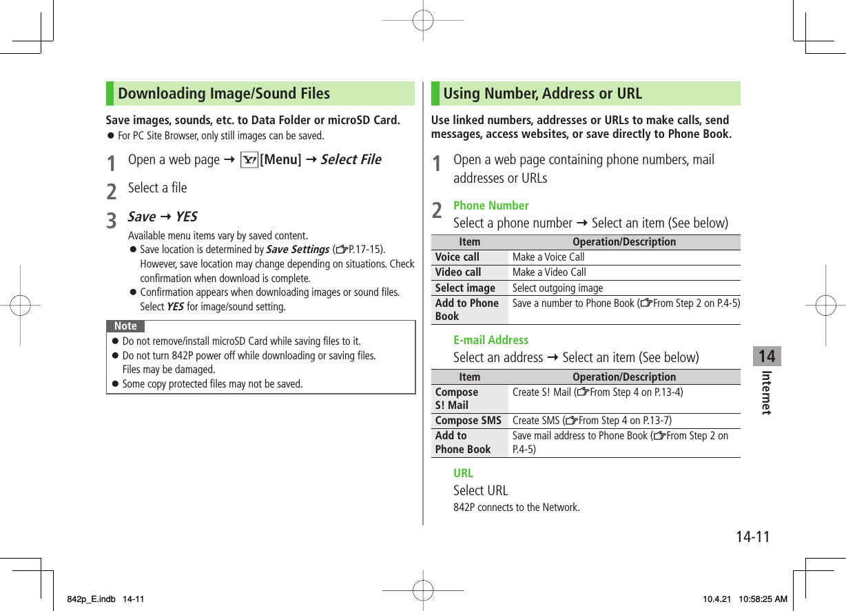 14Internet14-11Downloading Image/Sound FilesSave images, sounds, etc. to Data Folder or microSD Card.For PC Site Browser, only still images can be saved.1  Open a web page Y R[Menu] Y Select File2  Select a file3 Save Y YESAvailable menu items vary by saved content.Save location is determined by Save Settings (ZP.17-15). However, save location may change depending on situations. Check confirmation when download is complete.Confirmation appears when downloading images or sound files. Select YES for image/sound setting.NoteDo not remove/install microSD Card while saving files to it.Do not turn 842P power off while downloading or saving files.Files may be damaged.Some copy protected files may not be saved.󱛠󱛠󱛠󱛠󱛠󱛠Using Number, Address or URLUse linked numbers, addresses or URLs to make calls, send messages, access websites, or save directly to Phone Book.1  Open a web page containing phone numbers, mail addresses or URLs2 Phone NumberSelect a phone number Y Select an item (See below)Item Operation/DescriptionVoice call Make a Voice CallVideo call Make a Video CallSelect image Select outgoing imageAdd to Phone Book Save a number to Phone Book (ZFrom Step 2 on P.4-5) E-mail AddressSelect an address Y Select an item (See below)Item Operation/DescriptionCompose S! Mail Create S! Mail (ZFrom Step 4 on P.13-4)Compose SMS Create SMS (ZFrom Step 4 on P.13-7)Add to Phone Book Save mail address to Phone Book (ZFrom Step 2 on P.4-5) URL Select URL842P connects to the Network.842p_E.indb   14-11842p_E.indb   14-11 10.4.21   10:58:25 AM10.4.21   10:58:25 AM