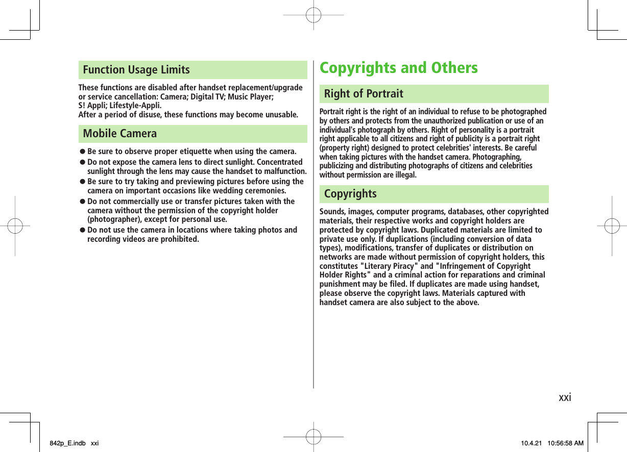 xxiFunction Usage LimitsThese functions are disabled after handset replacement/upgrade or service cancellation: Camera; Digital TV; Music Player;  S! Appli; Lifestyle-Appli.After a period of disuse, these functions may become unusable.Mobile Camera Be sure to observe proper etiquette when using the camera. Do not expose the camera lens to direct sunlight. Concentrated sunlight through the lens may cause the handset to malfunction. Be sure to try taking and previewing pictures before using the camera on important occasions like wedding ceremonies. Do not commercially use or transfer pictures taken with the camera without the permission of the copyright holder (photographer), except for personal use. Do not use the camera in locations where taking photos and recording videos are prohibited. 󱛠󱛠󱛠󱛠󱛠Copyrights and Others Right of Portrait Portrait right is the right of an individual to refuse to be photographed by others and protects from the unauthorized publication or use of an individual&apos;s photograph by others. Right of personality is a portrait right applicable to all citizens and right of publicity is a portrait right (property right) designed to protect celebrities&apos; interests. Be careful when taking pictures with the handset camera. Photographing, publicizing and distributing photographs of citizens and celebrities without permission are illegal. Copyrights Sounds, images, computer programs, databases, other copyrighted materials, their respective works and copyright holders are protected by copyright laws. Duplicated materials are limited to private use only. If duplications (including conversion of data types), modifications, transfer of duplicates or distribution on networks are made without permission of copyright holders, this constitutes &quot;Literary Piracy&quot; and &quot;Infringement of Copyright Holder Rights&quot; and a criminal action for reparations and criminal punishment may be filed. If duplicates are made using handset, please observe the copyright laws. Materials captured with handset camera are also subject to the above. 842p_E.indb   xxi842p_E.indb   xxi 10.4.21   10:56:58 AM10.4.21   10:56:58 AM