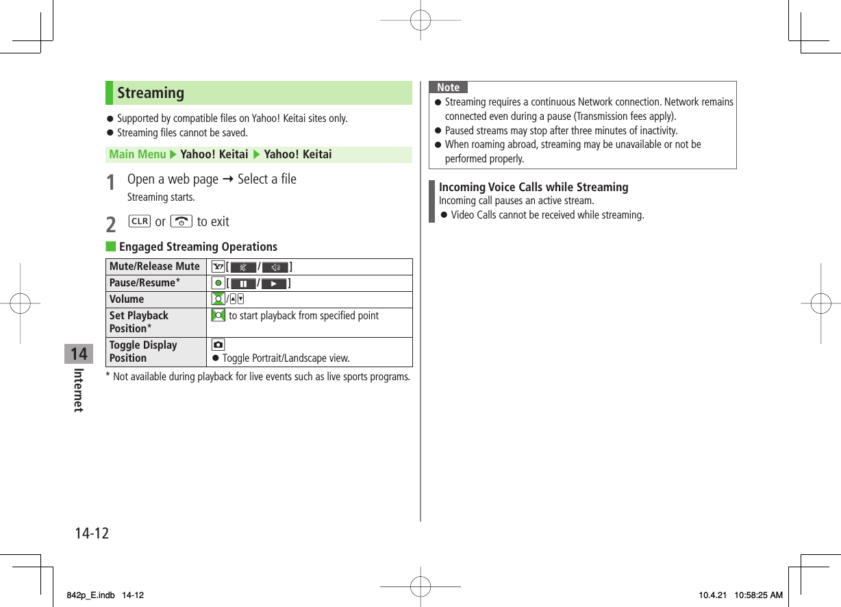14Internet14-12StreamingSupported by compatible files on Yahoo! Keitai sites only.Streaming files cannot be saved.Main Menu ▶ Yahoo! Keitai ▶ Yahoo! Keitai1  Open a web page Y Select a fileStreaming starts.2 L or K to exitEngaged Streaming OperationsMute/Release Mute R[ / ]Pause/Resume*HI[ / ]Volume GI/UVSet Playback Position*FI to start playback from specified pointToggle Display PositionOToggle Portrait/Landscape view.󱛠* Not available during playback for live events such as live sports programs.󱛠󱛠■NoteStreaming requires a continuous Network connection. Network remains connected even during a pause (Transmission fees apply).Paused streams may stop after three minutes of inactivity.When roaming abroad, streaming may be unavailable or not be performed properly.󱛠󱛠󱛠Incoming Voice Calls while StreamingIncoming call pauses an active stream.Video Calls cannot be received while streaming.󱛠842p_E.indb   14-12842p_E.indb   14-12 10.4.21   10:58:25 AM10.4.21   10:58:25 AM