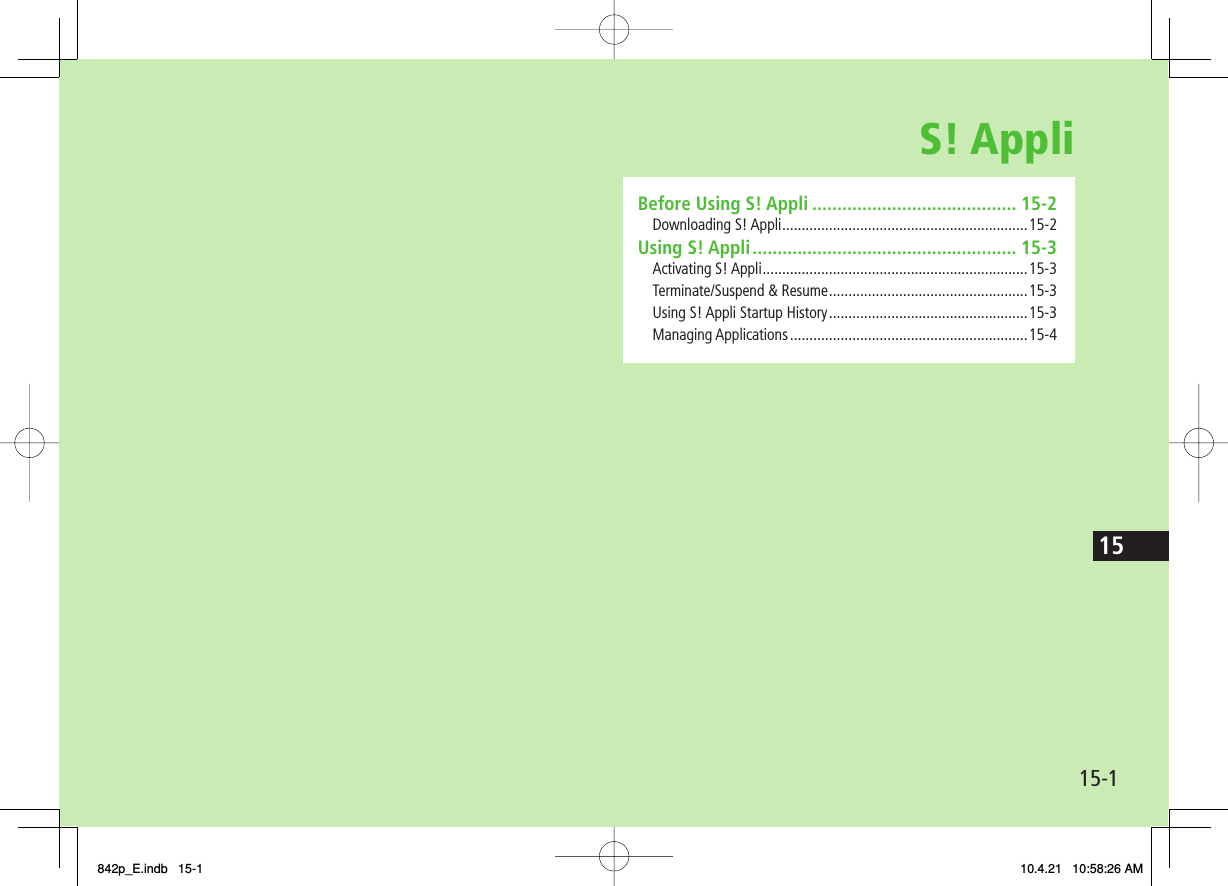 S! Appli15-115Before Using S! Appli ......................................... 15-2Downloading S! Appli ...............................................................15-2Using S! Appli ..................................................... 15-3Activating S! Appli ....................................................................15-3Terminate/Suspend &amp; Resume ...................................................15-3Using S! Appli Startup History ...................................................15-3Managing Applications .............................................................15-4842p_E.indb   15-1842p_E.indb   15-1 10.4.21   10:58:26 AM10.4.21   10:58:26 AM