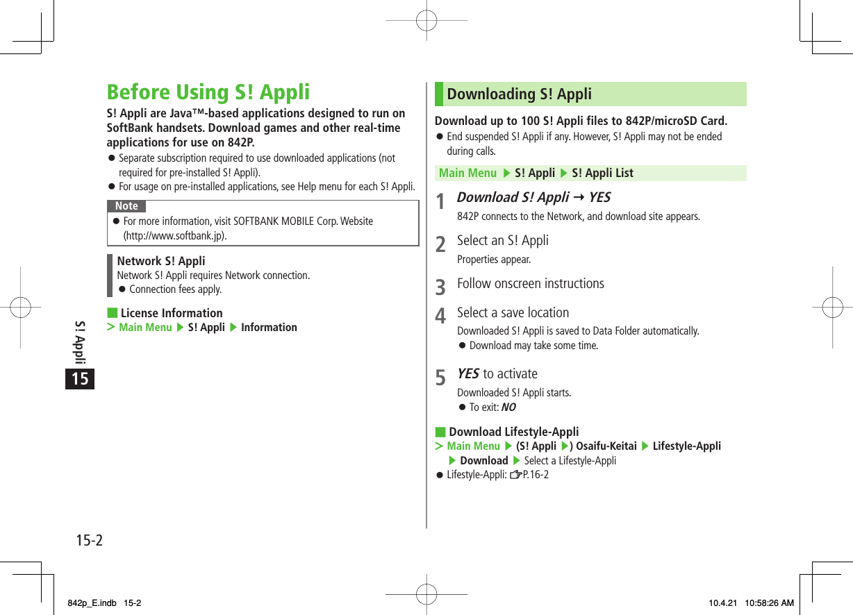15S! Appli15-2Before Using S! AppliS! Appli are Java™-based applications designed to run on SoftBank handsets. Download games and other real-time applications for use on 842P.Separate subscription required to use downloaded applications (not required for pre-installed S! Appli).For usage on pre-installed applications, see Help menu for each S! Appli.NoteFor more information, visit SOFTBANK MOBILE Corp. Website (http://www.softbank.jp).󱛠Network S! AppliNetwork S! Appli requires Network connection.Connection fees apply.󱛠License InformationMain Menu ▶ S! Appli ▶ Information󱛠󱛠■&gt;Downloading S! AppliDownload up to 100 S! Appli files to 842P/microSD Card.End suspended S! Appli if any. However, S! Appli may not be ended during calls.Main Menu   ▶ S! Appli ▶ S! Appli List 1 Download S! Appli Y YES842P connects to the Network, and download site appears.2  Select an S! AppliProperties appear.3  Follow onscreen instructions4  Select a save locationDownloaded S! Appli is saved to Data Folder automatically.Download may take some time.5 YES to activateDownloaded S! Appli starts.To exit: NODownload Lifestyle-AppliMain Menu ▶ (S! Appli ▶) Osaifu-Keitai ▶ Lifestyle-Appli ▶ Download ▶ Select a Lifestyle-AppliLifestyle-Appli: ZP.16-2󱛠󱛠󱛠■&gt;󱛠842p_E.indb   15-2842p_E.indb   15-2 10.4.21   10:58:26 AM10.4.21   10:58:26 AM