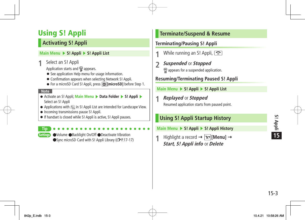 15S! Appli15-3Using S! AppliActivating S! AppliMain Menu   ▶ S! Appli ▶ S! Appli List 1  Select an S! AppliApplication starts and   appears.See application Help menu for usage information.Confirmation appears when selecting Network S! Appli.For a microSD Card S! Appli, press P[microSD] before Step 1.NoteActivate an S! Appli; Main Menu ▶ Data Folder ▶ S! Appli ▶ Select an S! Appli Applications with   in S! Appli List are intended for Landscape View.Incoming transmissions pause S! Appli.If handset is closed while S! Appli is active, S! Appli pauses.󱛠󱛠󱛠󱛠Tip●Volume ●Backlight On/Off ●Deactivate Vibration ●Sync microSD Card with S! Appli Library (ZP.17-17) 󱛠󱛠󱛠SettingsSettingsSettingsSettingsSettingsSettingsSettingsSettingsTerminate/Suspend &amp; ResumeTerminating/Pausing S! Appli1  While running an S! Appli, K2 Suspended or Stopped appears for a suspended application.Resuming/Terminating Paused S! AppliMain Menu   ▶ S! Appli ▶ S! Appli List 1 Replayed or StoppedResumed application starts from paused point.Using S! Appli Startup HistoryMain Menu   ▶ S! Appli ▶ S! Appli History 1  Highlight a record Y R[Menu] Y Start, S! Appli info or Delete842p_E.indb   15-3842p_E.indb   15-3 10.4.21   10:58:26 AM10.4.21   10:58:26 AM