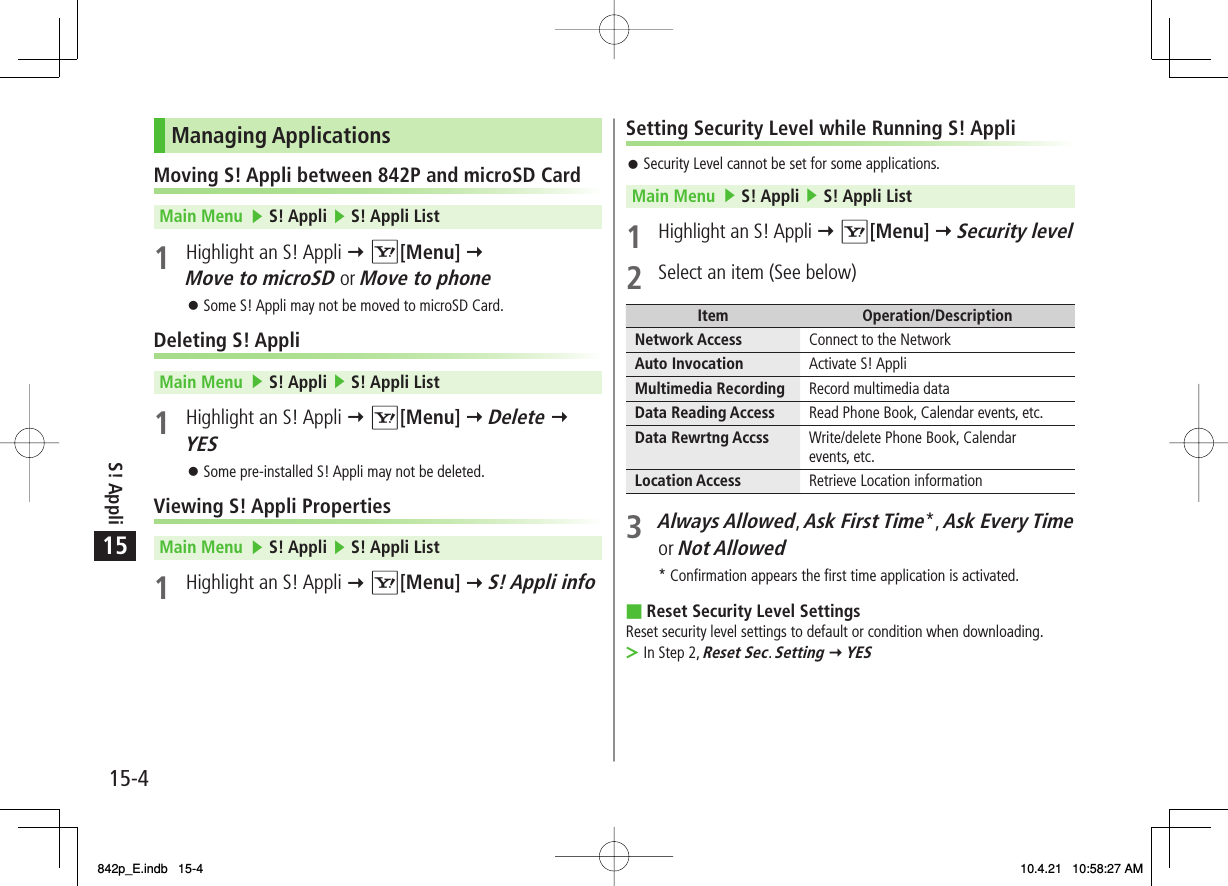 15S! Appli15-4Setting Security Level while Running S! AppliSecurity Level cannot be set for some applications.Main Menu   ▶ S! Appli ▶ S! Appli List 1 Highlight an S! Appli Y R[Menu] Y Security level2  Select an item (See below)Item Operation/DescriptionNetwork Access Connect to the NetworkAuto Invocation Activate S! AppliMultimedia Recording Record multimedia dataData Reading Access Read Phone Book, Calendar events, etc.Data Rewrtng Accss Write/delete Phone Book, Calendar events, etc.Location Access Retrieve Location information3 Always Allowed, Ask First Time*, Ask Every Time or Not Allowed* Confirmation appears the first time application is activated.Reset Security Level SettingsReset security level settings to default or condition when downloading.In Step 2, Reset Sec. Setting Y YES󱛠■&gt;Managing ApplicationsMoving S! Appli between 842P and microSD CardMain Menu   ▶ S! Appli ▶ S! Appli List 1  Highlight an S! Appli Y R[Menu] Y Move to microSD or Move to phoneSome S! Appli may not be moved to microSD Card.Deleting S! AppliMain Menu   ▶ S! Appli ▶ S! Appli List 1  Highlight an S! Appli Y R[Menu] Y Delete Y YESSome pre-installed S! Appli may not be deleted.Viewing S! Appli PropertiesMain Menu   ▶ S! Appli ▶ S! Appli List 1  Highlight an S! Appli Y R[Menu] Y S! Appli info󱛠󱛠842p_E.indb   15-4842p_E.indb   15-4 10.4.21   10:58:27 AM10.4.21   10:58:27 AM