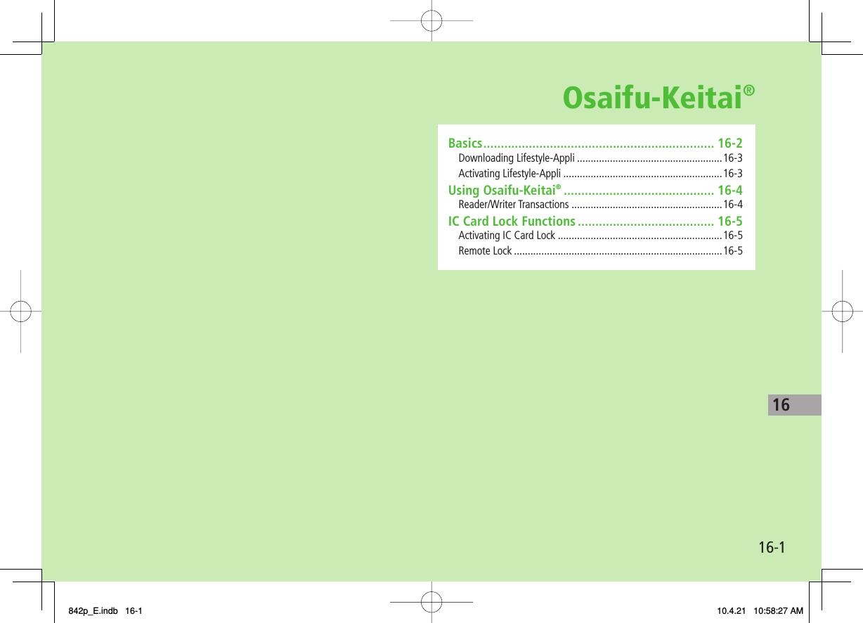 Osaifu-Keitai®16-116Basics .................................................................. 16-2Downloading Lifestyle-Appli .....................................................16-3Activating Lifestyle-Appli ..........................................................16-3Using Osaifu-Keitai® ........................................... 16-4Reader/Writer Transactions .......................................................16-4IC Card Lock Functions ....................................... 16-5Activating IC Card Lock ............................................................16-5Remote Lock ............................................................................16-5842p_E.indb   16-1842p_E.indb   16-1 10.4.21   10:58:27 AM10.4.21   10:58:27 AM