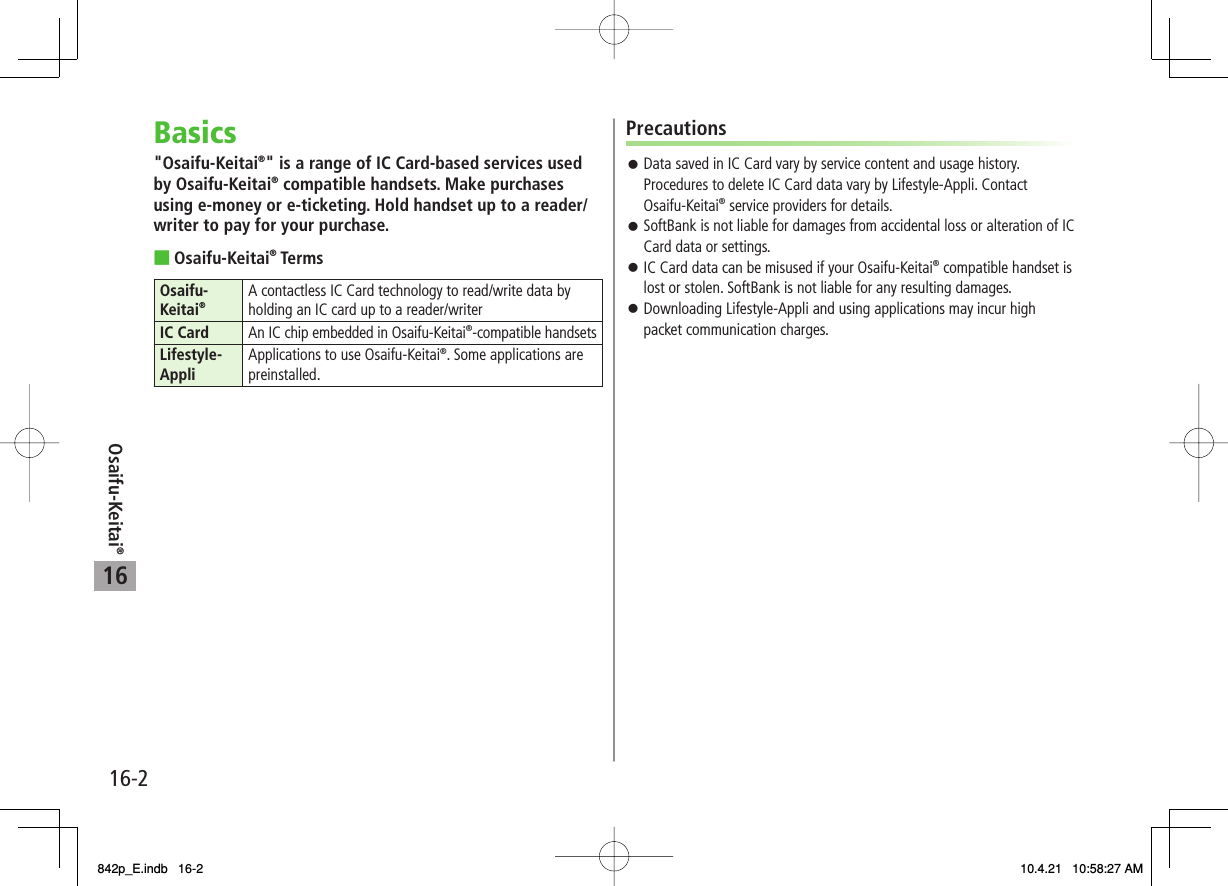 16Osaifu-Keitai®16-2Basics&quot;Osaifu-Keitai®&quot; is a range of IC Card-based services used by Osaifu-Keitai® compatible handsets. Make purchases using e-money or e-ticketing. Hold handset up to a reader/writer to pay for your purchase.Osaifu-Keitai® TermsOsaifu-Keitai®A contactless IC Card technology to read/write data by holding an IC card up to a reader/writerIC Card An IC chip embedded in Osaifu-Keitai®-compatible handsetsLifestyle-Appli Applications to use Osaifu-Keitai®. Some applications are preinstalled.■PrecautionsData saved in IC Card vary by service content and usage history. Procedures to delete IC Card data vary by Lifestyle-Appli. Contact Osaifu-Keitai® service providers for details.SoftBank is not liable for damages from accidental loss or alteration of IC Card data or settings.IC Card data can be misused if your Osaifu-Keitai® compatible handset is lost or stolen. SoftBank is not liable for any resulting damages.Downloading Lifestyle-Appli and using applications may incur high packet communication charges.󱛠󱛠󱛠󱛠842p_E.indb   16-2842p_E.indb   16-2 10.4.21   10:58:27 AM10.4.21   10:58:27 AM