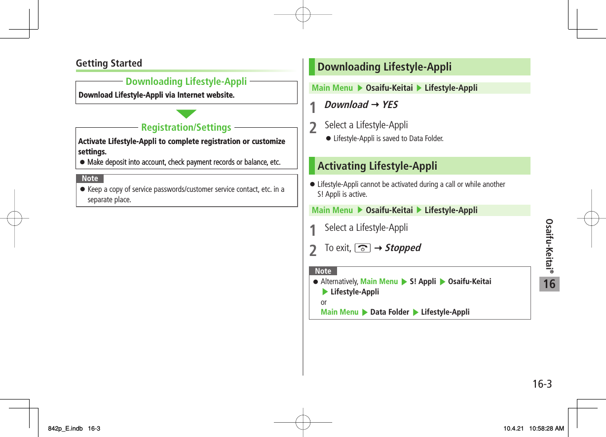 16Osaifu-Keitai®16-3Getting StartedNoteKeep a copy of service passwords/customer service contact, etc. in a separate place.󱛠Download Lifestyle-Appli via Internet website.Activate Lifestyle-Appli to complete registration or customize settings.Make deposit into account, check payment records or balance, etc.Downloading Lifestyle-AppliRegistration/SettingsDownload Lifestyle-Appli via Internet website.Activate Lifestyle-Appli to complete registration or customize settings.Make deposit into account, check payment records or balance, etc.Downloading Lifestyle-AppliRegistration/SettingsDownloading Lifestyle-AppliMain Menu   ▶ Osaifu-Keitai ▶ Lifestyle-Appli1 Download Y YES2  Select a Lifestyle-AppliLifestyle-Appli is saved to Data Folder.Activating Lifestyle-AppliLifestyle-Appli cannot be activated during a call or while another S! Appli is active.Main Menu   ▶ Osaifu-Keitai ▶ Lifestyle-Appli1  Select a Lifestyle-Appli2 To exit, K Y StoppedNoteAlternatively, Main Menu ▶ S! Appli ▶ Osaifu-Keitai ▶ Lifestyle-AppliorMain Menu ▶ Data Folder ▶ Lifestyle-Appli󱛠󱛠󱛠842p_E.indb   16-3842p_E.indb   16-3 10.4.21   10:58:28 AM10.4.21   10:58:28 AM