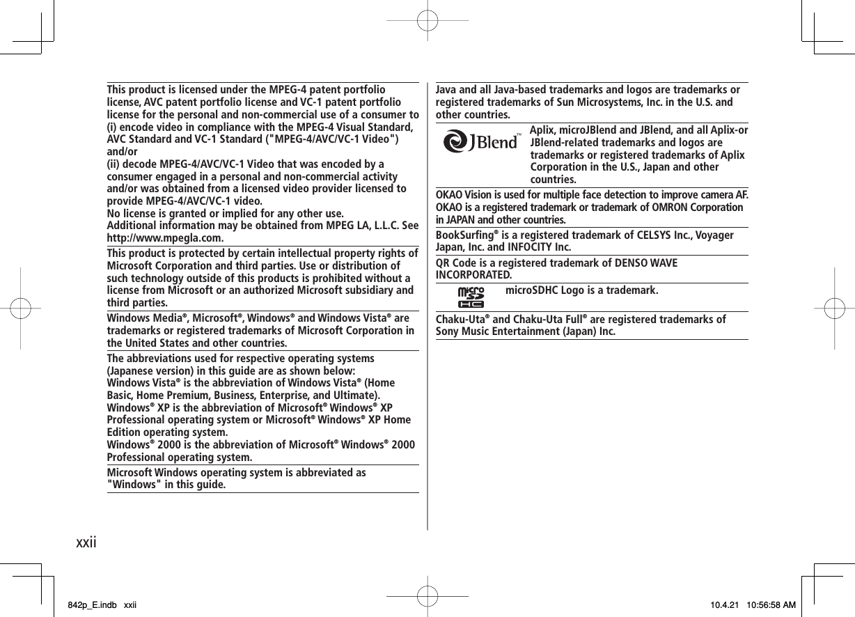 xxiiThis product is licensed under the MPEG-4 patent portfolio license, AVC patent portfolio license and VC-1 patent portfolio license for the personal and non-commercial use of a consumer to(i) encode video in compliance with the MPEG-4 Visual Standard, AVC Standard and VC-1 Standard (&quot;MPEG-4/AVC/VC-1 Video&quot;) and/or(ii) decode MPEG-4/AVC/VC-1 Video that was encoded by a consumer engaged in a personal and non-commercial activity and/or was obtained from a licensed video provider licensed to provide MPEG-4/AVC/VC-1 video.No license is granted or implied for any other use.Additional information may be obtained from MPEG LA, L.L.C. Seehttp://www.mpegla.com.This product is protected by certain intellectual property rights of Microsoft Corporation and third parties. Use or distribution of such technology outside of this products is prohibited without a license from Microsoft or an authorized Microsoft subsidiary and third parties.Windows Media®, Microsoft®, Windows® and Windows Vista® are trademarks or registered trademarks of Microsoft Corporation in the United States and other countries.The abbreviations used for respective operating systems (Japanese version) in this guide are as shown below:Windows Vista® is the abbreviation of Windows Vista® (Home Basic, Home Premium, Business, Enterprise, and Ultimate).Windows® XP is the abbreviation of Microsoft® Windows® XP Professional operating system or Microsoft® Windows® XP Home Edition operating system.Windows® 2000 is the abbreviation of Microsoft® Windows® 2000 Professional operating system.Microsoft Windows operating system is abbreviated as &quot;Windows&quot; in this guide.Java and all Java-based trademarks and logos are trademarks or registered trademarks of Sun Microsystems, Inc. in the U.S. and other countries.Aplix, microJBlend and JBlend, and all Aplix-or JBlend-related trademarks and logos are trademarks or registered trademarks of Aplix Corporation in the U.S., Japan and other countries.OKAO Vision is used for multiple face detection to improve camera AF.OKAO is a registered trademark or trademark of OMRON Corporation in JAPAN and other countries.BookSurfing® is a registered trademark of CELSYS Inc., Voyager Japan, Inc. and INFOCITY Inc.QR Code is a registered trademark of DENSO WAVE INCORPORATED.microSDHC Logo is a trademark.Chaku-Uta® and Chaku-Uta Full® are registered trademarks of Sony Music Entertainment (Japan) Inc.842p_E.indb   xxii842p_E.indb   xxii 10.4.21   10:56:58 AM10.4.21   10:56:58 AM