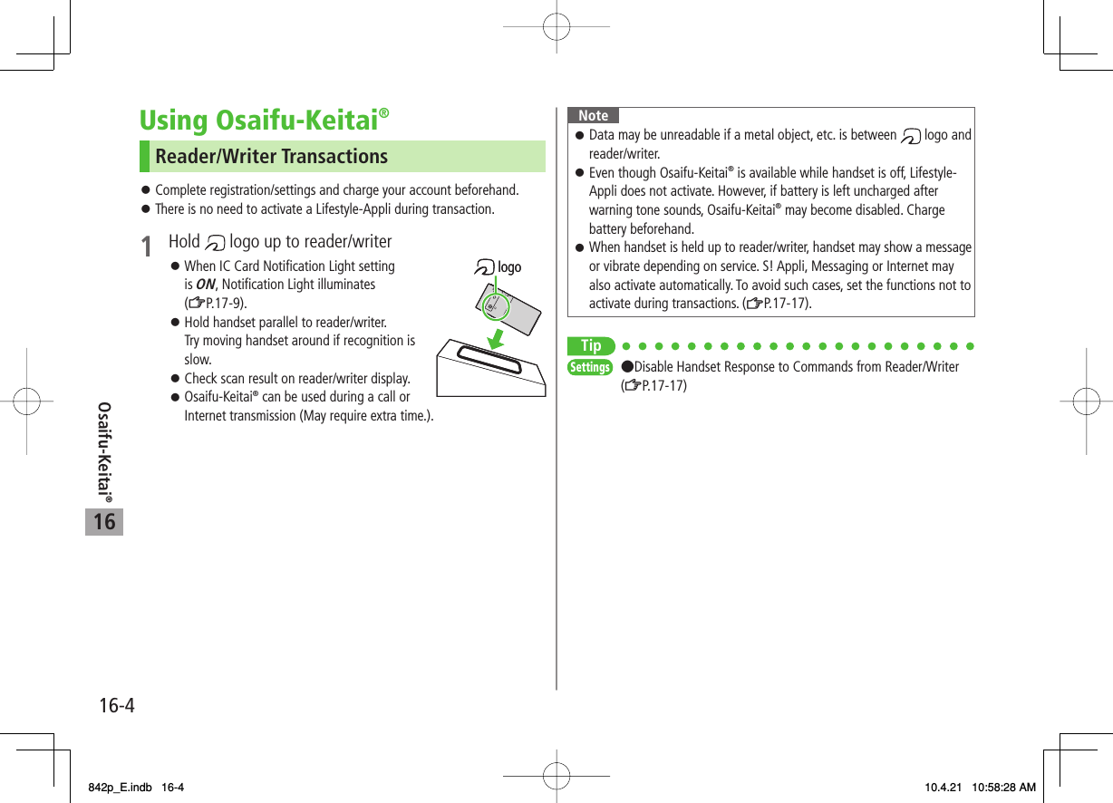 16Osaifu-Keitai®16-4Using Osaifu-Keitai®Reader/Writer TransactionsComplete registration/settings and charge your account beforehand.There is no need to activate a Lifestyle-Appli during transaction.1 Hold   logo up to reader/writerWhen IC Card Notification Light setting is ON, Notification Light illuminates (ZP.17-9).Hold handset parallel to reader/writer.Try moving handset around if recognition is slow.Check scan result on reader/writer display.Osaifu-Keitai® can be used during a call or Internet transmission (May require extra time.).󱛠󱛠󱛠󱛠󱛠󱛠 logo logoNoteData may be unreadable if a metal object, etc. is between   logo and reader/writer.Even though Osaifu-Keitai® is available while handset is off, Lifestyle-Appli does not activate. However, if battery is left uncharged after warning tone sounds, Osaifu-Keitai® may become disabled. Charge battery beforehand.When handset is held up to reader/writer, handset may show a message or vibrate depending on service. S! Appli, Messaging or Internet may also activate automatically. To avoid such cases, set the functions not to activate during transactions. (ZP.17-17).󱛠󱛠󱛠Tip●Disable Handset Response to Commands from Reader/Writer (ZP.17-17)SettingsSettings842p_E.indb   16-4842p_E.indb   16-4 10.4.21   10:58:28 AM10.4.21   10:58:28 AM