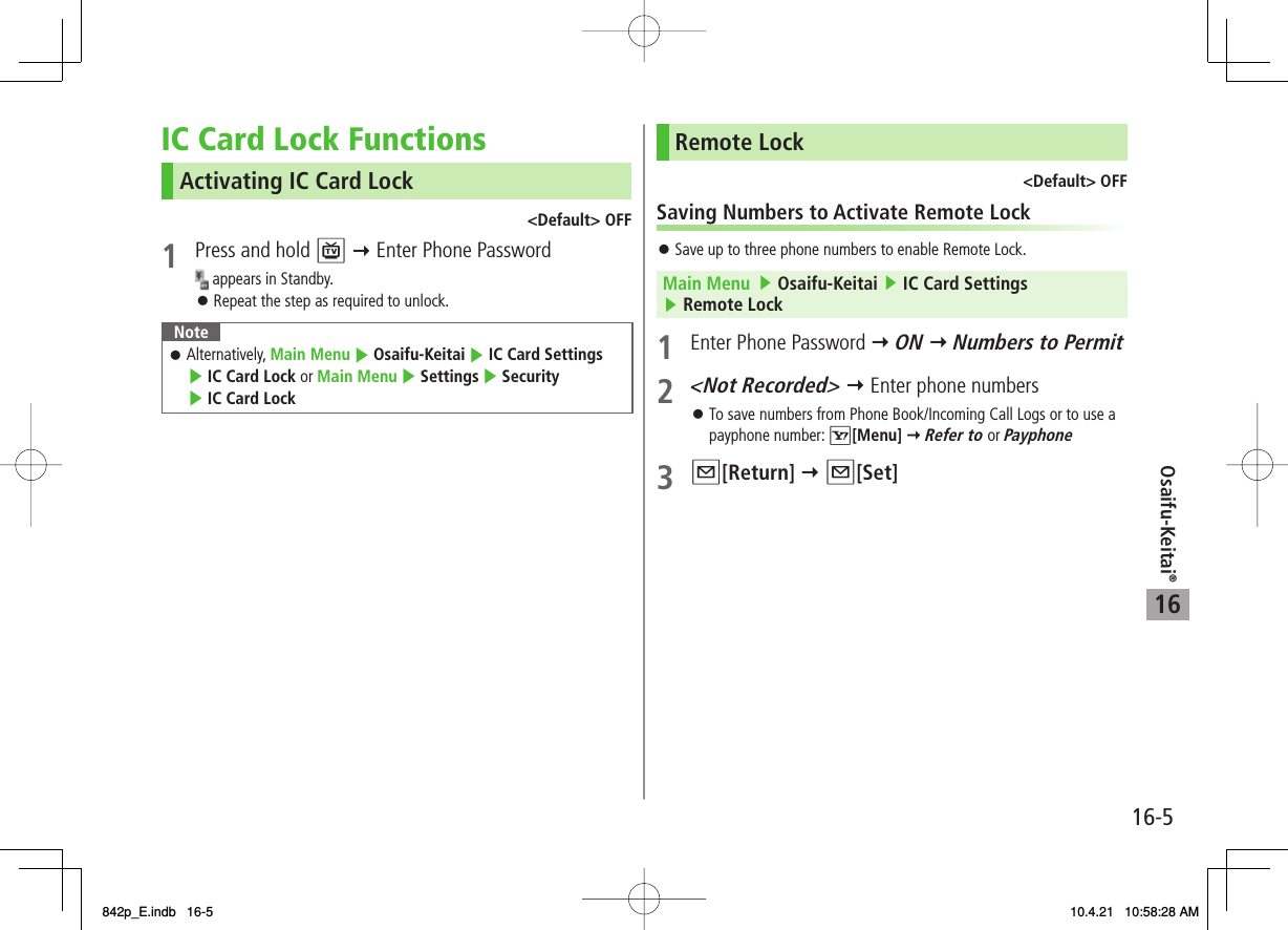 16Osaifu-Keitai®16-5IC Card Lock FunctionsActivating IC Card Lock&lt;Default&gt; OFF1  Press and hold P Y Enter Phone Password appears in Standby.Repeat the step as required to unlock.NoteAlternatively, Main Menu ▶ Osaifu-Keitai ▶ IC Card Settings ▶ IC Card Lock or Main Menu ▶ Settings ▶ Security ▶ IC Card Lock󱛠󱛠Remote Lock&lt;Default&gt; OFFSaving Numbers to Activate Remote LockSave up to three phone numbers to enable Remote Lock.Main Menu   ▶ Osaifu-Keitai ▶ IC Card Settings ▶ Remote Lock1  Enter Phone Password Y ON Y Numbers to Permit2 &lt;Not Recorded&gt; Y Enter phone numbersTo save numbers from Phone Book/Incoming Call Logs or to use a payphone number: R[Menu] Y Refer to or Payphone3 Q[Return] Y Q[Set]󱛠󱛠842p_E.indb   16-5842p_E.indb   16-5 10.4.21   10:58:28 AM10.4.21   10:58:28 AM