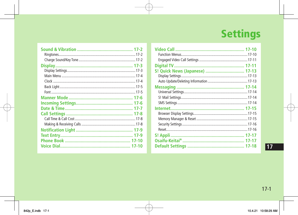 Settings17-117Sound &amp; Vibration .............................................. 17-2Ringtones ................................................................................. 17-2Charge Sound/Key Tone ............................................................17-2Display ................................................................ 17-3Display Settings ........................................................................17-3Main Menu ..............................................................................17-4Clock .......................................................................................17-4Back Light ................................................................................17-5Font .........................................................................................17-5Manner Mode ..................................................... 17-6Incoming Settings............................................... 17-6Date &amp; Time ........................................................ 17-7Call Settings ....................................................... 17-8Call Time &amp; Call Cost ................................................................17-8Making &amp; Receiving Calls .........................................................17-8Notification Light ............................................... 17-9Text Entry ............................................................ 17-9Phone Book ...................................................... 17-10Voice Dial .......................................................... 17-10Video Call ......................................................... 17-10Function Menus ......................................................................17-10Engaged Video Call Settings ...................................................17-11Digital TV .......................................................... 17-11S! Quick News (Japanese) ................................ 17-13Display Settings ......................................................................17-13Auto Update/Deleting Information ..........................................17-13Messaging ........................................................ 17-14Universal Settings ...................................................................17-14S! Mail Settings ......................................................................17-14SMS Settings ..........................................................................17-14Internet ............................................................. 17-15Browser Display Settings .........................................................17-15Memory Manager &amp; Reset ......................................................17-15Security Settings .....................................................................17-16Reset......................................................................................17-16S! Appli ............................................................. 17-17Osaifu-Keitai® ................................................... 17-17Default Settings ............................................... 17-18842p_E.indb   17-1842p_E.indb   17-1 10.4.21   10:58:29 AM10.4.21   10:58:29 AM