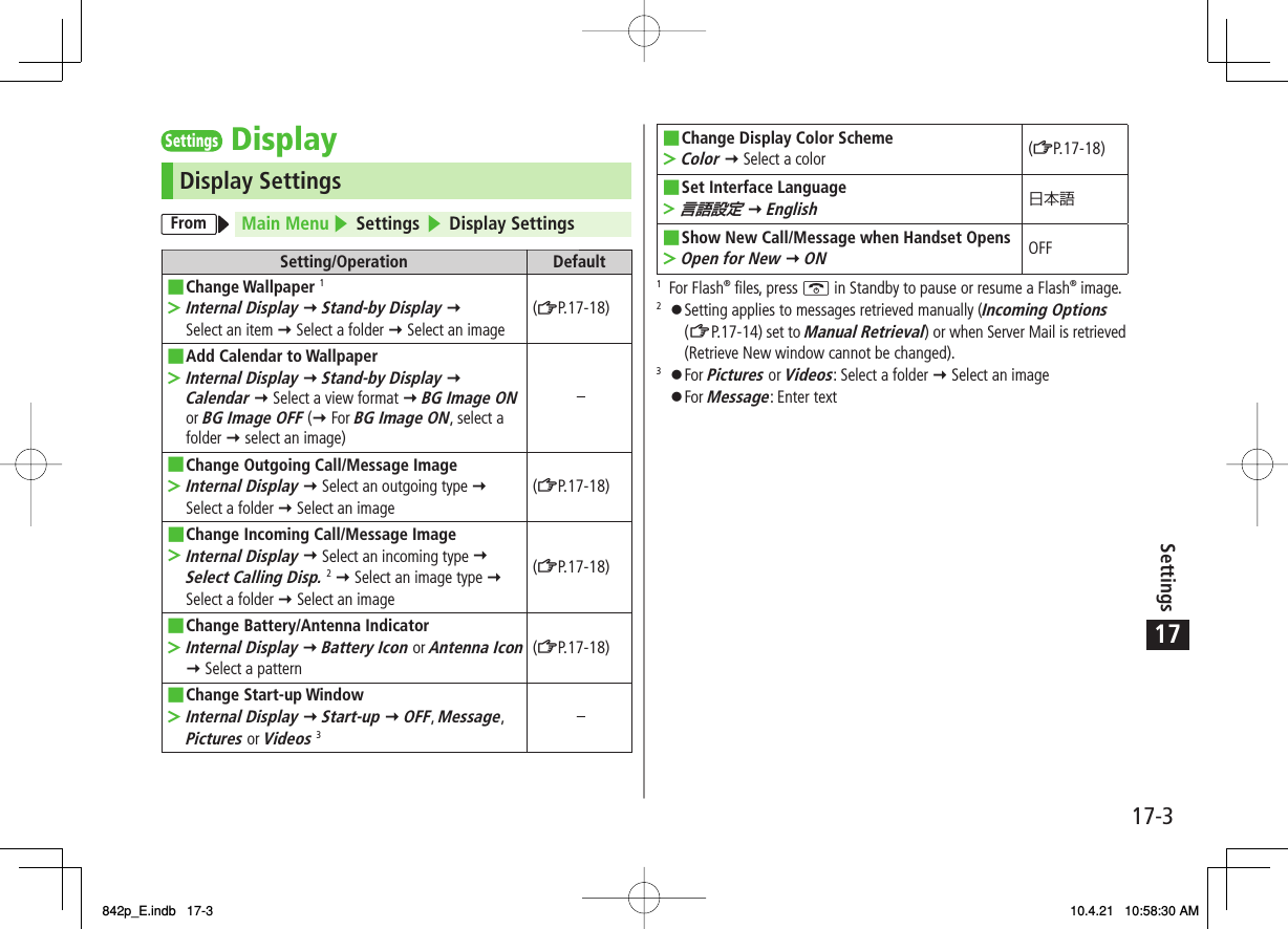 17Settings17-3Settings DisplayDisplay SettingsFrom Main Menu ▶ Settings ▶ Display SettingsSetting/Operation DefaultChange Wallpaper 1Internal Display Y Stand-by Display Y Select an item Y Select a folder Y Select an image■&gt;(ZP.17-18)Add Calendar to WallpaperInternal Display Y Stand-by Display Y Calendar Y Select a view format Y BG Image ON or BG Image OFF (Y For BG Image ON, select a folder Y select an image)■&gt;−Change Outgoing Call/Message ImageInternal Display Y Select an outgoing type Y Select a folder Y Select an image■&gt;(ZP.17-18)Change Incoming Call/Message ImageInternal Display Y Select an incoming type Y Select Calling Disp. 2 Y Select an image type Y Select a folder Y Select an image■&gt;(ZP.17-18)Change Battery/Antenna IndicatorInternal Display Y Battery Icon or Antenna Icon Y Select a pattern■&gt;(ZP.17-18)Change Start-up WindowInternal Display Y Start-up Y OFF, Message, Pictures or Videos 3■&gt;−Change Display Color SchemeColor Y Select a color■&gt;(ZP.17-18)Set Interface Language言語設定 Y English■&gt;日本語Show New Call/Message when Handset OpensOpen for New Y ON■&gt;OFF1 For Flash® files, press K in Standby to pause or resume a Flash® image.2 󱛠 Setting applies to messages retrieved manually (Incoming Options (ZP.17-14) set to Manual Retrieval) or when Server Mail is retrieved (Retrieve New window cannot be changed).3 󱛠 For Pictures or Videos: Select a folder Y Select an image 󱛠 For Message: Enter text842p_E.indb   17-3842p_E.indb   17-3 10.4.21   10:58:30 AM10.4.21   10:58:30 AM