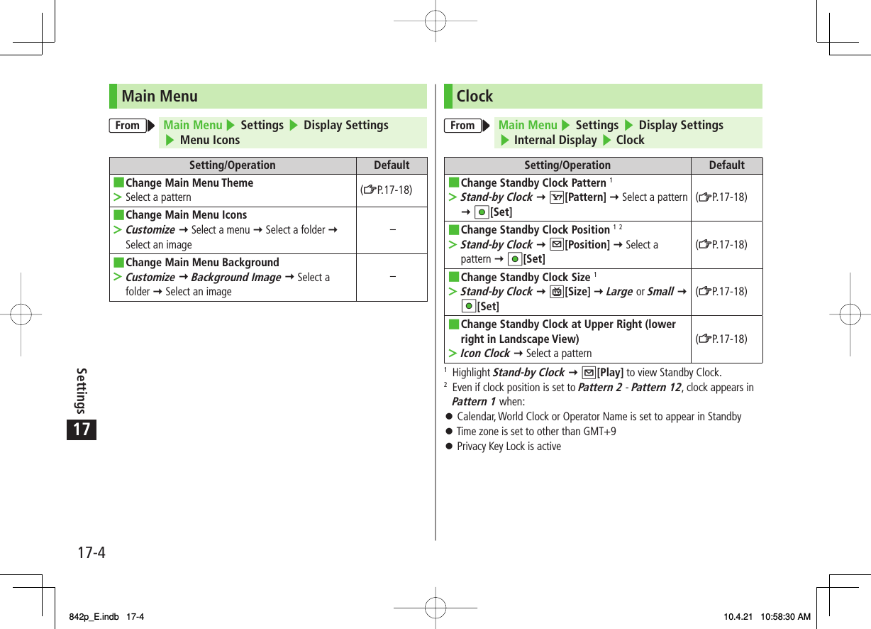 17Settings17-4ClockFrom Main Menu ▶ Settings ▶ Display Settings▶ Internal Display ▶ ClockSetting/Operation DefaultChange Standby Clock Pattern 1Stand-by Clock Y R[Pattern] Y Select a pattern Y HI[Set]■&gt;(ZP.17-18)Change Standby Clock Position 1 2Stand-by Clock Y Q[Position] Y Select a pattern Y HI[Set]■&gt;(ZP.17-18)Change Standby Clock Size 1Stand-by Clock Y P[Size] Y Large or Small Y HI[Set]■&gt;(ZP.17-18)Change Standby Clock at Upper Right (lower right in Landscape View)Icon Clock Y Select a pattern■&gt;(ZP.17-18)1 Highlight Stand-by Clock Y Q[Play] to view Standby Clock.2  Even if clock position is set to Pattern 2 - Pattern 12, clock appears in Pattern 1 when:󱛠 Calendar, World Clock or Operator Name is set to appear in Standby󱛠 Time zone is set to other than GMT+9󱛠 Privacy Key Lock is activeMain MenuFrom Main Menu ▶ Settings ▶ Display Settings▶ Menu IconsSetting/Operation DefaultChange Main Menu ThemeSelect a pattern■&gt;(ZP.17-18)Change Main Menu IconsCustomize Y Select a menu Y Select a folder Y Select an image■&gt;−Change Main Menu BackgroundCustomize Y Background Image Y Select a folder Y Select an image■&gt;−842p_E.indb   17-4842p_E.indb   17-4 10.4.21   10:58:30 AM10.4.21   10:58:30 AM